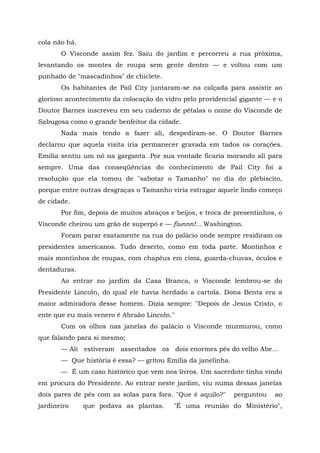 cola não há.
       O Visconde assim fez. Saiu do jardim e percorreu a rua próxima,
levantando os montes de roupa sem gente dentro — e voltou com um
punhado de "mascadinhos" de chiclete.
       Os habitantes de Pail City juntaram-se na calçada para assistir ao
glorioso acontecimento da colocação do vidro pelo providencial gigante — e o
Doutor Barnes inscreveu em seu caderno de pétalas o nome do Visconde de
Sabugosa como o grande benfeitor da cidade.
       Nada mais tendo a fazer ali, despediram-se. O Doutor Barnes
declarou que aquela visita iria permanecer gravada em tados os corações.
Emília sentiu um nó na garganta. Por sua vontade ficaria morando ali para
sempre. Uma das conseqüências do conhecimento de Pail City foi a
resolução que ela tomou de "sabotar o Tamanho" no dia do plebiscito,
porque entre outras desgraças o Tamanho viria estragar aquele lindo começo
de cidade.
       Por fim, depois de muitos abraços e beijos, e troca de presentinhos, o
Visconde cheirou um grão de superpó e — fiunnn!... Washington.
       Foram parar exatamente na rua do palácio onde sempre residiram os
presidentes americanos. Tudo deserto, como em toda parte. Montinhos e
mais montinhos de roupas, com chapéus em cima, guarda-chuvas, óculos e
dentaduras.
       Ao entrar no jardim da Casa Branca, o Visconde lembrou-se do
Presidente Lincoln, do qual ele havia herdado a cartola. Dona Benta era a
maior admiradora desse homem. Dizia sempre: "Depois de Jesus Cristo, o
ente que eu mais venero é Abraão Lincoln."
       Com os olhos nas janelas do palácio o Visconde murmurou, como
que falando para si mesmo;
       — Ali estiveram assentados os dois enormes pés do velho Abe...
       — Que história é essa? — gritou Emília da janelinha.
       — É um caso histórico que vem nos livros. Um sacerdote tinha vindo
em procura do Presidente. Ao entrar neste jardim, viu numa dessas janelas
dois pares de pés com as solas para fora. "Que é aquilo?"     perguntou   ao
jardineiro     que podava as plantas.     "É uma reunião do Ministério",
 