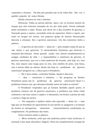 respondeu o homem. "Os dois pés grandes são os do velho Abe." Abe era o
apelido popular do nome Abraão.
       Emília comoveu-se com a história.
       Entraram. Todas as portas abertas. Aqui e ali, os eternos montes de
roupas que eles estavam cansados de ver por toda parte. Foram andando
pelos corredores e salas. Numa, que devia ser a das reuniões do governo, o
Visconde parou e espiou, escondido atrás do reposteiro. Sobre o tapete, por
entre as roupas em monte, um pequeno grupo de insetos descascados
discutia a situação. Era o governo americano. Um dos ministros tinha a
palavra.
       — O governo já não existe — dizia ele — pela simples razão de que já
não existe o que governar. O extraordinário fenômeno que destruiu o
tamanho dos homens desta grande           nação veio alterar completamente as
antigas condições de vida — e impossibilitar a existência do governo. O
governo americano, que era o mais poderoso do mundo, está hoje nu, com
frio, sem sequer uma tanga para os rins, sem sombra de povo, sem força,
sem a menor idéia na cabeça. Quais são hoje os       problemas   do   governo
americano? pergunto eu, e olhou para o Presidente.
       — Ele é bom orador, cochichou Emília. Aquilo é discurso.
       —    Sim — continuou o ministro. — Eu pergunto ao Senhor
Presidente quais são os       problemas   do   governo   americano? Qual é o
problema número um, que devemos abordar antes de todos os outros?
       O Presidente respondeu que já haviam decidido aquele ponto. O
problema número um do governo americano, o problema que tinha vindo
substituir o da luta contra o Japão e a Alemanha, era fechar a janela da sala
e manter o fogo da lareira.
       — Por enquanto o palácio ainda está aquecido — disse ele — mas
logo que as fornalhas do aquecimento lá nos porões se apagarem e as brasas
da lareira se extinguirem,      estaremos      inexoravelmente condenados ao
congelamento. Os problemas são esses.
       Outro ministro pediu a palavra.
       — Meus senhores, acho que não podemos prever coisa nenhuma. A
situação é das mais absurdas e ilógicas. Sinto-me completamente incapaz de
 