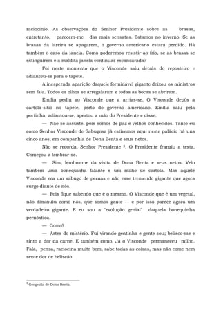 raciocínio. As observações do Senhor Presidente sobre as               brasas,
entretanto,        parecem-me   das mais sensatas. Estamos no inverno. Se as
brasas da lareira se apagarem, o governo americano estará perdido. Há
também o caso da janela. Como poderemos resistir ao frio, se as brasas se
extinguirem e a maldita janela continuar escancarada?
           Foi neste momento que o Visconde saiu detrás do reposteiro e
adiantou-se para o tapete.
           A inesperada aparição daquele formidável gigante deixou os ministros
sem fala. Todos os olhos se arregalaram e todas as bocas se abriram.
           Emília pediu ao Visconde que a arrias-se. O Visconde depôs a
cartola-sítio no tapete, perto do governo americano. Emília saiu pela
portinha, adiantou-se, apertou a mão do Presidente e disse:
           — Não se assuste, pois somos de paz e velhos conhecidos. Tanto eu
como Senhor Visconde de Sabugosa já estivemos aqui neste palácio há uns
cinco anos, em companhia de Dona Benta e seus netos.
           Não se recorda, Senhor Presidente 3. O Presidente franziu a testa.
Começou a lembrar-se.
           —     Sim, lembro-me da visita de Dona Benta e seus netos. Veio
também uma bonequinha falante e um milho de cartola. Mas aquele
Visconde era um sabugo de pernas e não esse tremendo gigante que agora
surge diante de nós.
           — Pois fique sabendo que é o mesmo. O Visconde que é um vegetal,
não diminuiu como nós, que somos gente — e por isso parece agora um
verdadeiro gigante. E eu sou a "evolução genial"          daquela bonequinha
pernóstica.
           — Como?
           — Artes do mistério. Fui virando gentinha e gente sou; belisco-me e
sinto a dor da carne. E também como. Já o Visconde permaneceu milho.
Fala, pensa, raciocina muito bem, sabe todas as coisas, mas não come nem
sente dor de beliscão.




3
    Geografia de Dona Benta.
 