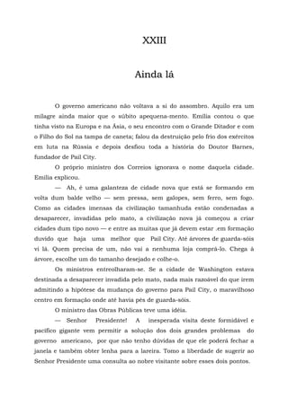 XXIII


                                   Ainda lá


       O governo americano não voltava a si do assombro. Aquilo era um
milagre ainda maior que o súbito apequena-mento. Emília contou o que
tinha visto na Europa e na Ásia, o seu encontro com o Grande Ditador e com
o Filho do Sol na tampa de caneta; falou da destruição pelo frio dos exércitos
em luta na Rússia e depois desfiou toda a história do Doutor Barnes,
fundador de Pail City.
       O próprio ministro dos Correios ignorava o nome daquela cidade.
Emília explicou.
       —   Ah, é uma galanteza de cidade nova que está se formando em
volta dum balde velho — sem pressa, sem galopes, sem ferro, sem fogo.
Como as cidades imensas da civilização tamanhuda estão condenadas a
desaparecer, invadidas pelo mato, a civilização nova já começou a criar
cidades dum tipo novo — e entre as muitas que já devem estar .em formação
duvido que   haja   uma    melhor que    Pail City. Até árvores de guarda-sóis
vi lá. Quem precisa de um, não vai a nenhuma loja comprá-lo. Chega à
árvore, escolhe um do tamanho desejado e colhe-o.
       Os ministros entreolharam-se. Se a cidade de Washington estava
destinada a desaparecer invadida pelo mato, nada mais razoável do que irem
admitindo a hipótese da mudança do governo para Pail City, o maravilhoso
centro em formação onde até havia pés de guarda-sóis.
       O ministro das Obras Públicas teve uma idéia.
       —   Senhor    Presidente!    A    inesperada visita deste formidável e
pacífico gigante vem permitir a solução dos dois grandes problemas         do
governo americano, por que não tenho dúvidas de que ele poderá fechar a
janela e também obter lenha para a lareira. Tomo a liberdade de sugerir ao
Senhor Presidente uma consulta ao nobre visitante sobre esses dois pontos.
 