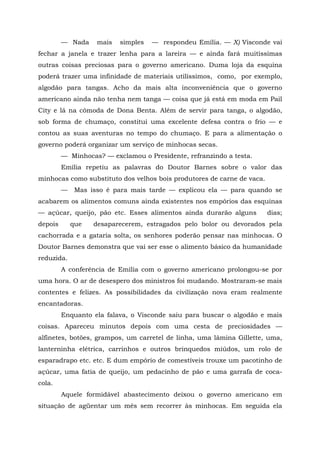 — Nada     mais   simples   — respondeu Emília. — X) Visconde vai
fechar a janela e trazer lenha para a lareira — e ainda fará muitíssimas
outras coisas preciosas para o governo americano. Duma loja da esquina
poderá trazer uma infinidade de materiais utilíssimos, como, por exemplo,
algodão para tangas. Acho da mais alta inconveniência que o governo
americano ainda não tenha nem tanga — coisa que já está em moda em Pail
City e lá na cômoda de Dona Benta. Além de servir para tanga, o algodão,
sob forma de chumaço, constitui uma excelente defesa contra o frio — e
contou as suas aventuras no tempo do chumaço. E para a alimentação o
governo poderá organizar um serviço de minhocas secas.
         — Minhocas? — exclamou o Presidente, refranzindo a testa.
         Emília repetiu as palavras do Doutor Barnes sobre o valor das
minhocas como substituto dos velhos bois produtores de carne de vaca.
         —    Mas isso é para mais tarde — explicou ela — para quando se
acabarem os alimentos comuns ainda existentes nos empórios das esquinas
— açúcar, queijo, pão etc. Esses alimentos ainda durarão alguns         dias;
depois       que   desaparecerem, estragados pelo bolor ou devorados pela
cachorrada e a gataria solta, os senhores poderão pensar nas minhocas. O
Doutor Barnes demonstra que vai ser esse o alimento básico da humanidade
reduzida.
         A conferência de Emília com o governo americano prolongou-se por
uma hora. O ar de desespero dos ministros foi mudando. Mostraram-se mais
contentes e felizes. As possibilidades da civilização nova eram realmente
encantadoras.
         Enquanto ela falava, o Visconde saiu para buscar o algodão e mais
coisas. Apareceu minutos depois com uma cesta de preciosidades —
alfinetes, botões, grampos, um carretel de linha, uma lâmina Gillette, uma,
lanterninha elétrica, carrinhos e outros brinquedos miúdos, um rolo de
esparadrapo etc. etc. E dum empório de comestíveis trouxe um pacotinho de
açúcar, uma fatia de queijo, um pedacinho de pão e uma garrafa de coca-
cola.
         Aquele formidável abastecimento deixou o governo americano em
situação de agüentar um mês sem recorrer às minhocas. Em seguida ela
 