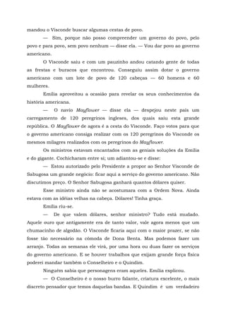 mandou o Visconde buscar algumas cestas de povo.
       —     Sim, porque não posso compreender um governo do povo, pelo
povo e para povo, sem povo nenhum — disse ela. — Vou dar povo ao governo
americano.
       O Visconde saiu e com um pauzinho andou catando gente de todas
as frestas e buracos que encontrou. Conseguiu assim dotar o governo
americano com um lote de povo de 120 cabeças — 60 homens e 60
mulheres.
       Emília aproveitou a ocasião para revelar os seus conhecimentos da
história americana.
       —     O navio Mayflower — disse ela — despejou neste país um
carregamento de 120 peregrinos ingleses, dos quais saiu esta grande
república. O Mayflower de agora é a cesta do Visconde. Faço votos para que
o governo americano consiga realizar com os 120 peregrinos do Visconde os
mesmos milagres realizados com os peregrinos do Mayflower.
       Os ministros estavam encantados com as geniais soluções da Emília
e do gigante. Cochicharam entre si; um adiantou-se e disse:
       — Estou autorizado pelo Presidente a propor ao Senhor Visconde de
Sabugosa um grande negócio: ficar aqui a serviço do governo americano. Não
discutimos preço. O Senhor Sabugosa ganhará quantos dólares quiser.
       Esse ministro ainda não se acostumara com a Ordem Nova. Ainda
estava com as idéias velhas na cabeça. Dólares! Tinha graça.
       Emília riu-se.
       —     De que valem dólares, senhor ministro? Tudo está mudado.
Aquele ouro que antigamente era de tanto valor, vale agora menos que um
chumacinho de algodão. O Visconde ficaria aqui com o maior prazer, se não
fosse tão necessário na cômoda de Dona Benta. Mas podemos fazer um
arranjo. Todas as semanas ele virá, por uma hora ou duas fazer os serviços
do governo americano. E se houver trabalhos que exijam grande força física
poderei mandar também o Conselheiro e o Quindim.
       Ninguém sabia que personagens eram aqueles. Emília explicou.
       — O Conselheiro é o nosso burro falante, criatura excelente, o mais
discreto pensador que temos daquelas bandas. E Quindim é um verdadeiro
 