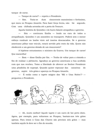 tanque de carne.
      — Tanque de carne? — repetiu o Presidente.
      — Sim.       Trata-se   dum    rinoceronte mansíssimo e fortíssimo,
que mora no Picapau Amarelo. Para fazer força bruta, não    há   segundo.
Com uma chifrada arromba até a porta do Tesouro.
      Aquela história do Quindim e do burro falante atrapalhou o governo.
      —     Sim — continuou Emília — lendo na cara de todos a
atrapalhação. Quindim é um assombro no transporte. Poderá sem o menor
esforço conduzir no lombo vinte mil insetos descascados. Se o governo
americano pilhar esse veículo, estará servido pelo resto da vida. Quem não
obedecerá a um governo dotado de um rinoceronte?
      A hipótese entusiasmou o ministro da Guerra. Um tanque de carne!
Que maravilha!
      — Bom — disse Emília por fim. — Tenho de voltar para a cômoda a
fim de realizar o plebiscito. Agradeço ao governo americano a boa acolhida
com que nos recebeu. Tomo a liberdade de oferecer ao Senhor Presidente
uma pitadinha de superpó. Quando quiser repousar das       canseiras   do
governo, aspire três grãos e apareça no Picapau Amarelo.
      —    É então como o tapete mágico das "Mil e Uma Noites"? —
perguntou o Presidente.




      — Ah, muito melhor! Aquele tapete é um carro de boi perto disto.
Agora, por exemplo, para voltarmos ao Picapau, bastam-nos três grãos
apenas. Para irmos à Casa das Chaves são precisos seis grãos — mas
também aquilo lá deve ser o fim do mundo.
 