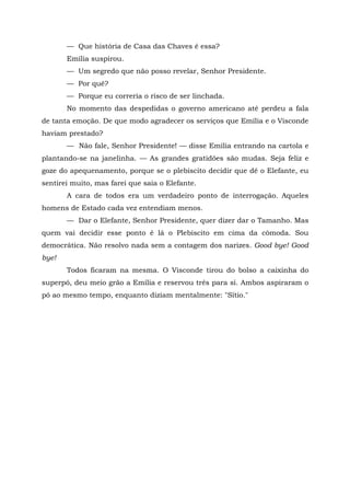 — Que história de Casa das Chaves é essa?
       Emília suspirou.
       — Um segredo que não posso revelar, Senhor Presidente.
       — Por quê?
       — Porque eu correria o risco de ser linchada.
       No momento das despedidas o governo americano até perdeu a fala
de tanta emoção. De que modo agradecer os serviços que Emília e o Visconde
haviam prestado?
       — Não fale, Senhor Presidente! — disse Emília entrando na cartola e
plantando-se na janelinha. — As grandes gratidões são mudas. Seja feliz e
goze do apequenamento, porque se o plebiscito decidir que dê o Elefante, eu
sentirei muito, mas farei que saia o Elefante.
       A cara de todos era um verdadeiro ponto de interrogação. Aqueles
homens de Estado cada vez entendiam menos.
       — Dar o Elefante, Senhor Presidente, quer dizer dar o Tamanho. Mas
quem vai decidir esse ponto é lá o Plebiscito em cima da cômoda. Sou
democrática. Não resolvo nada sem a contagem dos narizes. Good bye! Good
bye!
       Todos ficaram na mesma. O Visconde tirou do bolso a caixinha do
superpó, deu meio grão a Emília e reservou três para si. Ambos aspiraram o
pó ao mesmo tempo, enquanto diziam mentalmente: "Sítio."
 