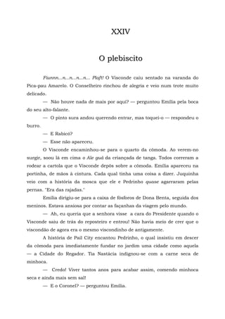 XXIV


                                  O plebiscito

         Fiunnn...n...n...n...n... Plaft! O Visconde caiu sentado na varanda do
Pica-pau Amarelo. O Conselheiro rinchou de alegria e veio num trote muito
delicado.
         — Não houve nada de mais por aqui? — perguntou Emília pela boca
do seu alto-falante.
         — O pinto sura andou querendo entrar, mas toquei-o — respondeu o
burro.
         — E Rabicó?
         — Esse não apareceu.
         O Visconde encaminhou-se para o quarto da cômoda. Ao verem-no
surgir, soou lá em cima o Ale guá da criançada de tanga. Todos correram a
rodear a cartola que o Visconde depôs sobre a cômoda. Emília apareceu na
portinha, de mãos à cintura. Cada qual tinha uma coisa a dizer. Juquinha
veio com a história da mosca que ele e Pedrinho quase agarraram pelas
pernas. "Era das rajadas."
         Emília dirigiu-se para a caixa de fósforos de Dona Benta, seguida dos
meninos. Estava ansiosa por contar as façanhas da viagem pelo mundo.
         — Ah, eu queria que a senhora visse a cara do Presidente quando o
Visconde saiu de trás do reposteiro e entrou! Não havia meio de crer que o
viscondão de agora era o mesmo viscondinho de antigamente.
         A história de Pail City encantou Pedrinho, o qual insistiu em descer
da cômoda para imediatamente fundar no jardim uma cidade como aquela
— a Cidade do Regador. Tia Nastácia indignou-se com a carne seca de
minhoca.
         — Credo! Viver tantos anos para acabar assim, comendo minhoca
seca e ainda mais sem sal!
         — E o Coronel? — perguntou Emília.
 