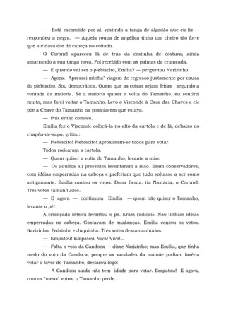 — Está escondido por aí, vestindo a tanga de algodão que eu fiz —
respondeu a negra. — Aquela roupa de angélica tinha um cheiro tão forte
que até dava dor de cabeça no coitado.
       O Coronel apareceu lá de trás da cestinha de costura, ainda
amarrando a sua tanga nova. Foi recebido com as palmas da criançada.
       — E quando vai ser o plebiscito, Emília? — perguntou Narizinho.
       — Agora. Apressei minha" viagem de regresso justamente por causa
do plebiscito. Sou democrática. Quero que as coisas sejam feitas   segundo a
vontade da maioria. Se a maioria quiser a volta do Tamanho, eu sentirei
muito, mas farei voltar o Tamanho. Levo o Visconde à Casa das Chaves e ele
põe a Chave do Tamanho na posição em que estava.
       — Pois então comece.
       Emília fez o Visconde colocá-la no alto da cartola e de lá, debaixo do
chapéu-de-sapo, gritou:
       — Plebiscito! Plebiscito! Aproximem-se todos para votar.
       Todos rodearam a cartola.
       — Quem quiser a volta do Tamanho, levante a mão.
       — Os adultos ali presentes levantaram a mão. Eram conservadores,
com idéias emperradas na cabeça e preferiam que tudo voltasse a ser como
antigamente. Emília contou os votos. Dona Benta, tia Nastácia, o Coronel.
Três votos tamanhudos.
       — E agora — continuou        Emília   — quem não quiser o Tamanho,
levante o pé!
       A criançada inteira levantou o pé. Eram radicais. Não tinham idéias
emperradas na cabeça. Gostavam de mudanças. Emília contou os votos.
Narizinho, Pedrinho e Juquinha. Três votos destamanhudos.
       — Empatou! Empatou! Viva! Viva!...
       — Falta o voto da Candoca — disse Narizinho; mas Emília, que tinha
medo do voto da Candoca, porque as saudades da mamãe podiam fazê-la
votar a favor do Tamanho, declarou logo:
       — A Candoca ainda não tem idade para votar. Empatou! E agora,
com os "meus" votos, o Tamanho perde.
 