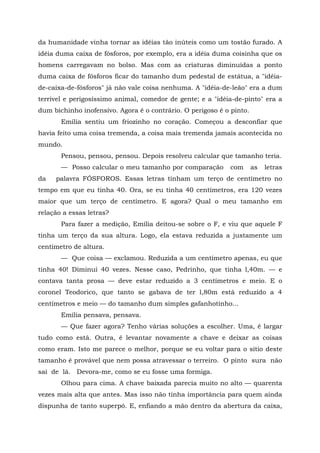 da humanidade vinha tornar as idéias tão inúteis como um tostão furado. A
idéia duma caixa de fósforos, por exemplo, era a idéia duma coisinha que os
homens carregavam no bolso. Mas com as criaturas diminuídas a ponto
duma caixa de fósforos ficar do tamanho dum pedestal de estátua, a "idéia-
de-caixa-de-fósforos" já não vale coisa nenhuma. A "idéia-de-leão" era a dum
terrível e perigosíssimo animal, comedor de gente; e a "idéia-de-pinto" era a
dum bichinho inofensivo. Agora é o contrário. O perigoso é o pinto.
       Emília sentiu um friozinho no coração. Começou a desconfiar que
havia feito uma coisa tremenda, a coisa mais tremenda jamais acontecida no
mundo.
       Pensou, pensou, pensou. Depois resolveu calcular que tamanho teria.
       — Posso calcular o meu tamanho por comparação         com      as   letras
da   palavra FÓSFOROS. Essas letras tinham um terço de centímetro no
tempo em que eu tinha 40. Ora, se eu tinha 40 centímetros, era 120 vezes
maior que um terço de centímetro. E agora? Qual o meu tamanho em
relação a essas letras?
       Para fazer a medição, Emília deitou-se sobre o F, e viu que aquele F
tinha um terço da sua altura. Logo, ela estava reduzida a justamente um
centímetro de altura.
       — Que coisa — exclamou. Reduzida a um centímetro apenas, eu que
tinha 40! Diminui 40 vezes. Nesse caso, Pedrinho, que tinha l,40m. — e
contava tanta prosa — deve estar reduzido a 3 centímetros e meio. E o
coronel Teodorico, que tanto se gabava de ter l,80m está reduzido a 4
centímetros e meio — do tamanho dum simples gafanhotinho...
       Emília pensava, pensava.
       — Que fazer agora? Tenho várias soluções a escolher. Uma, é largar
tudo como está. Outra, é levantar novamente a chave e deixar as coisas
como eram. Isto me parece o melhor, porque se eu voltar para o sítio deste
tamanho é provável que nem possa atravessar o terreiro. O pinto sura não
sai de lá. Devora-me, como se eu fosse uma formiga.
       Olhou para cima. A chave baixada parecia muito no alto — quarenta
vezes mais alta que antes. Mas isso não tinha importância para quem ainda
dispunha de tanto superpó. E, enfiando a mão dentro da abertura da caixa,
 