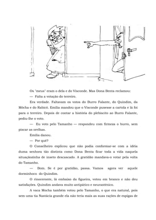 Os "meus" eram o dela e do Visconde. Mas Dona Benta reclamou:
       — Falta a votação do terreiro.
       Era verdade. Faltavam os votos do Burro Falante, do Quindim, da
Môcha e do Rabicó. Emília mandou que o Visconde pusesse a cartola e lá foi
para o terreiro. Depois de contar a história do plebiscito ao Burro Falante,
pediu-lhe o voto.
       — Eu voto pelo Tamanho — respondeu com firmeza o burro, sem
piscar as orelhas.
       Emília danou.
       — Por quê?
       O Conselheiro explicou que não podia conformar-se com a idéia
duma senhora tão distinta como Dona Benta ficar toda a vida naquela
situaçãozinha de inseto descascado. A gratidão mandava-o votar pela volta
do Tamanho.
       —    Bom. Se é por gratidão, passa. Vamos        agora ver    aquele
dorminhoco do Quindim.
       O rinoceronte, lá embaixo da figueira, votou em branco e não deu
satisfações. Quindim andava muito antipático e neurastênico.
       A vaca Mocha também votou pelo Tamanho, o que era natural, pois
sem uma tia Nastácia grande ela não teria mais as suas rações de espigas de
 