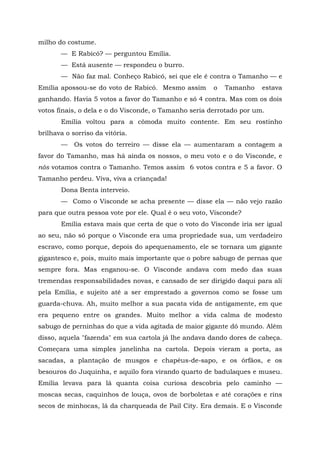 milho do costume.
       — E Rabicó? — perguntou Emília.
       — Está ausente — respondeu o burro.
       — Não faz mal. Conheço Rabicó, sei que ele é contra o Tamanho — e
Emília apossou-se do voto de Rabicó. Mesmo assim       o   Tamanho    estava
ganhando. Havia 5 votos a favor do Tamanho e só 4 contra. Mas com os dois
votos finais, o dela e o do Visconde, o Tamanho seria derrotado por um.
       Emília voltou para a cômoda muito contente. Em seu rostinho
brilhava o sorriso da vitória.
       —    Os votos do terreiro — disse ela — aumentaram a contagem a
favor do Tamanho, mas há ainda os nossos, o meu voto e o do Visconde, e
nós votamos contra o Tamanho. Temos assim 6 votos contra e 5 a favor. O
Tamanho perdeu. Viva, viva a criançada!
       Dona Benta interveio.
       — Como o Visconde se acha presente — disse ela — não vejo razão
para que outra pessoa vote por ele. Qual é o seu voto, Visconde?
       Emília estava mais que certa de que o voto do Visconde iria ser igual
ao seu, não só porque o Visconde era uma propriedade sua, um verdadeiro
escravo, como porque, depois do apequenamento, ele se tornara um gigante
gigantesco e, pois, muito mais importante que o pobre sabugo de pernas que
sempre fora. Mas enganou-se. O Visconde andava com medo das suas
tremendas responsabilidades novas, e cansado de ser dirigido daqui para ali
pela Emília, e sujeito até a ser emprestado a governos como se fosse um
guarda-chuva. Ah, muito melhor a sua pacata vida de antigamente, em que
era pequeno entre os grandes. Muito melhor a vida calma de modesto
sabugo de perninhas do que a vida agitada de maior gigante dó mundo. Além
disso, aquela "fazenda" em sua cartola já lhe andava dando dores de cabeça.
Começara uma simples janelinha na cartola. Depois vieram a porta, as
sacadas, a plantação de musgos e chapéus-de-sapo, e os órfãos, e os
besouros do Juquinha, e aquilo fora virando quarto de badulaques e museu.
Emília levava para lá quanta coisa curiosa descobria pelo caminho —
moscas secas, caquinhos de louça, ovos de borboletas e até corações e rins
secos de minhocas, lá da charqueada de Pail City. Era demais. E o Visconde
 