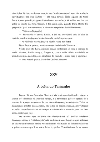 não tinha dúvida nenhuma quanto aos "melhoramentos" que ela acabaria
introduzindo em sua cartola — até uma lareira como aquela da Casa
Branca, com grande perigo de incêndio em sua cabeça. O melhor era dar um
golpe de morte na Nova Ordem. E foi assim que, quando Dona Benta lhe
perguntou qual era o seu voto, o Visconde respondeu intrepidamente:
       — Voto pelo Tamanho!
       — Miserável! — berrou Emília, e em seu desespero caiu do alto da
cartola, machucando o nariz. A criançada também protestou:
       — O voto dele não vale! Ele é milho! Milho não vota!
       Dona Benta, porém, manteve o voto decisivo do Visconde.
       Vendo que não havia remédio senão conformar-se com a opinião do
maior número, Emília fungou, fungou e, com a mais nobre humildade —
grande exemplo para todos os ditadores do mundo — disse para o Visconde:
       — Pois vamos para a Casa das Chaves, macaco!




                                      XXV


                         A volta do Tamanho

       Foram. Lá na Casa das Chaves o Visconde com facilidade colocou a
Chave do Tamanho na posição antiga, e o fenômeno que sé operou foi o
reverso do apequenamento — foi um instantâneo engrandecimento. Todos os
minúsculos insetos descascados, em todos os países, subitamente voltaram
ao velho tamanho anterior — e o que aconteceu daria assunto para um livro
ainda maior que este.
       Os insetos que estavam em buraquinhos ou frestas sofreram
horrores, porque o "entalamento" não os deixava sair. Supõe-se que milhares
de criaturas morreram assim. Aos que foram restituídos ao tamanho anterior
a primeira coisa que lhes doeu foi a vergonha. Vexadíssimos de se verem
 
