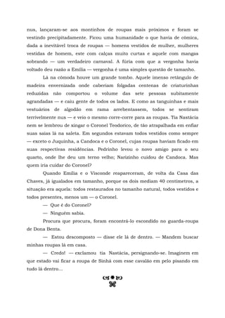 nus, lançaram-se aos montinhos de roupas mais próximos e foram se
vestindo precipitadamente. Ficou uma humanidade o que havia de cômica,
dada a inevitável troca de roupas — homens vestidos de mulher, mulheres
vestidas de homem, este com calças muito curtas e aquele com mangas
sobrando — um verdadeiro carnaval. A fúria com que a vergonha havia
voltado deu razão a Emília — vergonha é uma simples questão de tamanho.
       Lá na cômoda houve um grande tombo. Aquele imenso retângulo de
madeira envernizada onde caberiam folgadas centenas de criaturinhas
reduzidas    não    comportou      o    volume   das   sete    pessoas   subitamente
agrandadas — e caiu gente de todos os lados. E como as tanguinhas e mais
vestuários   de     algodão   em       rama   arrebentassem,    todos    se   sentiram
terrivelmente nus — e veio o mesmo corre-corre para as roupas. Tia Nastácia
nem se lembrou de xingar o Coronel Teodorico, de tão atrapalhada em enfiar
suas saias lá na saleta. Em segundos estavam todos vestidos como sempre
— exceto o Juquinha, a Candoca e o Coronel, cujas roupas haviam ficado em
suas respectivas residências. Pedrinho levou o novo amigo para o seu
quarto, onde lhe deu um terno velho; Narizinho cuidou de Candoca. Mas
quem iria cuidar do Coronel?
       Quando Emília e o Visconde reapareceram, de volta da Casa das
Chaves, já igualados em tamanho, porque os dois mediam 40 centímetros, a
situação era aquela: todos restaurados no tamanho natural, todos vestidos e
todos presentes, menos um — o Coronel.
       — Que é do Coronel?
       — Ninguém sabia.
       Procura que procura, foram encontrá-lo escondido no guarda-roupa
de Dona Benta.
       — Estou descomposto — disse ele lá de dentro. — Mandem buscar
minhas roupas lá em casa.
       — Credo! — exclamou tia Nastácia, persignando-se. Imaginem em
que estado vai ficar a roupa de Sinhá com esse cavalão em pelo pisando em
tudo lá dentro...


                                          n
 