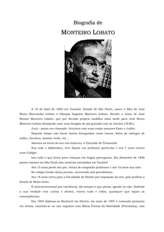 B io g r a fia d e

                             MONTEIRO LOBATO




        A 18 de abril de 1882 em Taubaté, Estado de São Paulo, nasce o filho de José
Bento Marcondes Lobato e Olímpia Augusta Monteiro Lobato. Recebe o nome de José
Renato Monteiro Lobato, que por decisão própria modifica mais tarde para José Bento
Monteiro Lobato desejando usar uma bengala do pai gravada com as iniciais J.B.M.L.
        Jucá - assim era chamado -brincava com suas irmãs menores Ester e Judite.
        Naquele tempo não havia tantos brinquedos; eram toscos, feitos de sabugos de
milho, chuchus, mamão verde, etc...
        Adorava os livros de seu avô materno, o Visconde de Tremembé.
        Sua mãe o alfabetizou, teve depois um professor particular e aos 7 anos entrou
num Colégio.
        Leu tudo o que havia para crianças em língua portuguesa. Em dezembro de 1896
presta exames em São Paulo das matérias estudadas em Taubaté.
        Aos 15 anos perde seu pai, vítima de congestão pulmonar e aos 16 anos sua mãe.
        No colégio funda vários jornais, escrevendo sob pseudônimo.
        Aos 18 anos entra para a Faculdade de Direito por imposição do avô, pois preferia a
Escola de Belas-Artes.
        É anticonvencional por excelência, diz sempre o que pensa, agrade ou não. Defende
a sua verdade com unhas e dentes, contra tudo e todos, quaisquer que sejam as
conseqüências.
        Em 1904 diploma-se Bacharel em Direito, em maio de 1907 é nomeado promotor
em Areias, casando-se no ano seguinte com Maria Pureza da Natividade (Purezinha), com
 