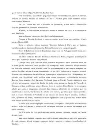 quem teve os filhos Edgar, Guilherme, Marta e Rute.
            Vive no Interior, nas cidades pequenas sempre escrevendo para jornais e revistas,
Tribuna de Santos, Gazeta de Notícias do Rio e Fon-Fon para onde também manda
caricaturas e desenhos.
            Em 1911 morre seu avô, o Visconde de Tremembé, e dele herda a fazenda de
Buquira, passando de promotor a fazendeiro.
            A geada, as dificuldades, levam-no a vender a fazenda em 1917 e a transferir-se
para São Paulo.
            Mas na fazenda escreveu o JECA TATU, símbolo nacional.
            Compra a Revista do Brasil e começa a editar seus livros para adultos. Urupês
inicia a fila em 1918.
            Surge a primeira editora nacional "Monteiro Lobato & Cia.", que se liquidou
transformando-se depois em Companhia Editora Nacional sem sua participação.
            Antes de Lobato os livros do Brasil eram impressos em Portugal; com ele inicia-se o
movimento editorial brasileiro.
            Em 1931 volta dos Estados Unidos da América do Norte, pregando a redenção do
Brasil pela exploração do ferro e do petróleo.
            Começa a luta que o deixará pobre, doente e desgostoso. Havia interesse oficial em
se dizer que no Brasil não havia petróleo. Foi perseguido, preso e criticado porque teimava
em dizer que no Brasil havia petróleo e que era preciso explorá-lo para dar ao seu povo um
padrão de vida à altura de suas necessidades. Já em 1921 dedicou-se à literatura infantil.
Retorna a ela, desgostoso dos adultos que o perseguem injustamente. Em 1945 passou a ser
editado pela Brasiliense onde publica suas obras completas, reformulando inclusive
diversos livros infantis. Com Narizinho Arrebitado lança o SÍTIO DO PICAPAU AMARELO e seus
célebres personagens. Através de Emília diz tudo o que pensa; na figura do Visconde de
Sabugosa critica o sábio que só acredita nos livros já escritos. Dona Benta é o personagem
adulto que aceita a imaginação criadora das crianças, admitindo as novidades que vão
modificando o mundo, Tia Nastácia é o adulto sem cultura, que vê no que é desconhecido o
mal, o pecado. Narizinho e Pedrinho são as crianças de ontem, hoje e amanhã, abertas a
tudo, querendo ser felizes, confrontando suas experiências com o que os mais velhos dizem
mas sempre acreditando no futuro.
            E assim o Pó de Pirlimpimpim continuará a transportar crianças do mundo inteiro
ao SÍTIO DO PICAPAU AMARELO, onde não há horizontes limitados por muros de concreto e de
idéias tacanhas.
            Em 4 de julho de 1948 perde-se esse grande homem, vítima de colapso, na Capital
de São Paulo.
            Mas o que tinha de essencial, seu espírito jovem, sua coragem, está vivo no coração
de cada criança. Viverá sempre, enquanto estiver presente a palavra inconfundível de
"Emília".
 