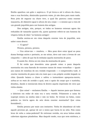 Emília apanhou um grão e aspirou-o. O pó levou-a até à altura da chave,
mas a sua forcinha, diminuída quarenta vezes, já não dava para mais nada.
Nem jeito de segurar na chave teve, a qual lhe pareceu como enorme
maçaneta, de diâmetro igual à altura do seu corpo — o mesmo que a tora de
um grande jequitibá para um homem dos antigos.
       Dos antigos, sim, porque, se todos os homens estavam agora tão
reduzidos de tamanho quanto ela, quem quisesse referir-se aos homens da
véspera tinha de dizer "os homens antigos".
       Emília sentou-se em cima daquela enorme tora de jequitibá, sem
saber como descer.
       — E agora?
       Pensou, pensou, pensou.
       — Vou atirar-me — resolveu. — Meu peso deve estar igual ao peso
duma formiga saúva e portanto, se me atirar, devo cair com a leveza de um
cisquinho — além de que há lá embaixo aquela montanha de pano.
       E assim fez. Atirou-se em cima da montanha de pano.
       E foi então que descobriu uma grande coisa: o pano daquela
montanha era uma fazenda de enormes ramos de rosas vermelhas — iguais
aos ramos de rosinhas do seu vestido evaporado — e compreendeu tudo. A
enorme montanha de pano não era mais que o seu próprio vestido largado no
chão. Quando baixou a chave e sofreu o instantâneo apequena-mento,
achou-se no meio do vestido o qual, sem o apoio do corpo que o sustinha,
desabou, dando à minúscula dona lá dentro aquela impressão de circo que
vinha abaixo.
       — Que coisa! -- exclamou Emília. — Aquele imenso pano que formou
o labirinto em redor de mim era o meu vestido. Felizmente a caixa do
superpó estava na minha mão e não no bolso. Se tivesse no bolso, como
poderia eu tirá-la agora do seio desta enorme montanha? Que coisa
formidável!...
       Emília pensou por mais uns instantes. Tinha de abandonar ali todo
aquele precioso pó, apesar de ser o único que havia lá no sítio. Pois como
levar de volta a caixa-pedestal? Se estivesse vestida, em seus bolsos ainda
caberiam algumas pitadinhas. Mas daquele modo, nua que nem minhoca, o
 