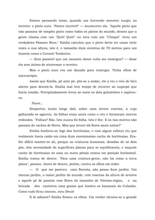 Estava pensando nisso, quando um horrendo monstro surgiu no
terreiro: o pinto sura. "Parece incrível!" — murmurou ela. "Aquele pinto que
não passava de simples pinto como todos os pintos do mundo, desses que a
gente chama com um "Quit! Quit!" ou toca com um "Chispa!" virou um
verdadeiro Pássaro Roca." Emília calculou que o pinto devia ter umas vinte
vezes a sua altura, isto é, o tamanho dum avestruz de 70 metros para um
homem como o Coronel Teodorico.
       — Será possível que um monstro desse vulto me enxergue? — disse
ela sem ânimo de atravessar o terreiro.
       Mas o pinto sura era um danado para enxergar. Tinha olhos de
microscópio.
       Assim que Emília, pé ante pé, pôs-se a andar, ele a viu e veio de bico
aberto para devorá-la. Emília mal teve tempo de recorrer ao superpó que
havia trazido. Precipitadamente levou ao nariz os dois grãozinhos e aspirou-
os.
          Fiunn...
       Despertou muito longe dali, sobre uma árvore enorme, a cuja
galharada se agarrou. As folhas eram azuis como o céu e formavam morros
redondos. "Folhas? Não. Isto nunca foi folha. Isto é flor. E os tais morros não
passam de cachos de flores. Mas que árvore dá flores azuis assim?"
       Emília lembrou-se logo das hortênsias, e com algum esforço viu que
realmente havia caído em cima dum enormíssimo cacho de hortênsias. Era-
lhe difícil manter-se ali, porque as criaturas humanas, dotadas de só dois
pés, têm necessidade de superfícies planas para se equilibrarem, e naquele
cacho de hortênsias só uma ou outra pétala estava em posição horizontal.
Emília tratou de descer. "Para uma criatura-gente, não há como a terra
plana", pensou. Antes de descer, porém, correu os olhos em redor.
       —     O   que me pareceu   uma floresta, não passa dum jardim. Um
imenso jardim, o maior jardim do mundo, com roseiras da altura de árvores
e aquele pé de jasmim com flores do tamanho de Vitórias-régias,          e   na
beirada    dos canteiros uma grama que lembra os bananais do Cubatão.
Como tudo ficou imenso, meu Deus!
       E lá adiante? Emília firmou os olhos. Um verdor elevava-se a grande
 