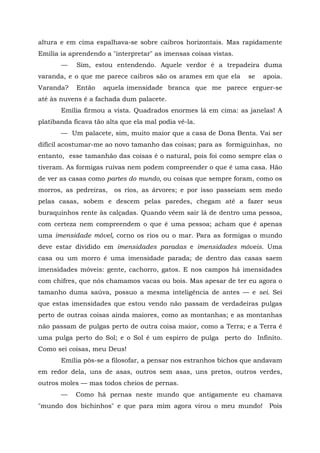 altura e em cima espalhava-se sobre caibros horizontais. Mas rapidamente
Emília ia aprendendo a "interpretar" as imensas coisas vistas.
       —    Sim, estou entendendo. Aquele verdor é a trepadeira duma
varanda, e o que me parece caibros são os arames em que ela      se   apoia.
Varanda?    Então    aquela imensidade branca que me parece erguer-se
até às nuvens é a fachada dum palacete.
       Emília firmou a vista. Quadrados enormes lá em cima: as janelas! A
platibanda ficava tão alta que ela mal podia vê-la.
       — Um palacete, sim, muito maior que a casa de Dona Benta. Vai ser
difícil acostumar-me ao novo tamanho das coisas; para as formiguinhas, no
entanto, esse tamanhão das coisas é o natural, pois foi como sempre elas o
tiveram. As formigas ruivas nem podem compreender o que é uma casa. Hão
de ver as casas como partes do mundo, ou coisas que sempre foram, como os
morros, as pedreiras,   os rios, as árvores; e por isso passeiam sem medo
pelas casas, sobem e descem pelas paredes, chegam até a fazer seus
buraquinhos rente às calçadas. Quando vêem sair lá de dentro uma pessoa,
com certeza nem compreendem o que é uma pessoa; acham que é apenas
uma imensidade móvel, corno os rios ou o mar. Para as formigas o mundo
deve estar dividido em imensidades paradas e imensidades móveis. Uma
casa ou um morro é uma imensidade parada; de dentro das casas saem
imensidades móveis: gente, cachorro, gatos. E nos campos há imensidades
com chifres, que nós chamamos vacas ou bois. Mas apesar de ter eu agora o
tamanho duma saúva, possuo a mesma inteligência de antes — e sei. Sei
que estas imensidades que estou vendo não passam de verdadeiras pulgas
perto de outras coisas ainda maiores, como as montanhas; e as montanhas
não passam de pulgas perto de outra coisa maior, como a Terra; e a Terra é
uma pulga perto do Sol; e o Sol é um espirro de pulga perto do Infinito.
Como sei coisas, meu Deus!
       Emília pôs-se a filosofar, a pensar nos estranhos bichos que andavam
em redor dela, uns de asas, outros sem asas, uns pretos, outros verdes,
outros moles — mas todos cheios de pernas.
       —    Como há pernas neste mundo que antigamente eu chamava
"mundo dos bichinhos" e que para mim agora virou o meu mundo!          Pois
 