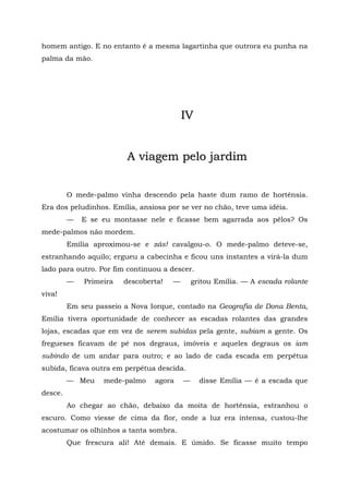 homem antigo. E no entanto é a mesma lagartinha que outrora eu punha na
palma da mão.




                                          IV


                         A viagem pelo jardim


         O mede-palmo vinha descendo pela haste dum ramo de hortênsia.
Era dos peludinhos. Emília, ansiosa por se ver no chão, teve uma idéia.
         —   E se eu montasse nele e ficasse bem agarrada aos pêlos? Os
mede-palmos não mordem.
         Emília aproximou-se e zás! cavalgou-o. O mede-palmo deteve-se,
estranhando aquilo; ergueu a cabecinha e ficou uns instantes a virá-la dum
lado para outro. Por fim continuou a descer.
         —   Primeira   descoberta!   —       gritou Emília. — A escada rolante
viva!
         Em seu passeio a Nova Iorque, contado na Geografia de Dona Benta,
Emília tivera oportunidade de conhecer as escadas rolantes das grandes
lojas, escadas que em vez de serem subidas pela gente, subiam a gente. Os
fregueses ficavam de pé nos degraus, imóveis e aqueles degraus os iam
subindo de um andar para outro; e ao lado de cada escada em perpétua
subida, ficava outra em perpétua descida.
         — Meu    mede-palmo    agora     —     disse Emília — é a escada que
desce.
         Ao chegar ao chão, debaixo da moita de hortênsia, estranhou o
escuro. Como viesse de cima da flor, onde a luz era intensa, custou-lhe
acostumar os olhinhos a tanta sombra.
         Que frescura ali! Até demais. E úmido. Se ficasse muito tempo
 