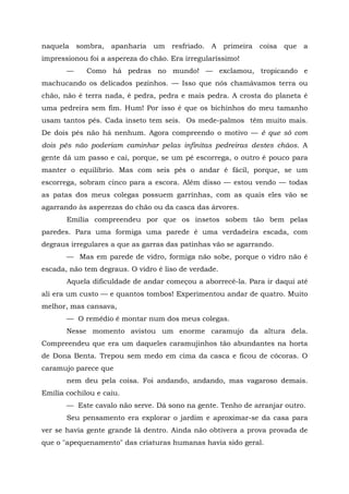 naquela    sombra,   apanharia   um   resfriado.   A   primeira   coisa   que   a
impressionou foi a aspereza do chão. Era irregularíssimo!
       —     Como há pedras no mundo! — exclamou, tropicando e
machucando os delicados pezinhos. — Isso que nós chamávamos terra ou
chão, não é terra nada, é pedra, pedra e mais pedra. A crosta do planeta é
uma pedreira sem fim. Hum! Por isso é que os bichinhos do meu tamanho
usam tantos pés. Cada inseto tem seis. Os mede-palmos têm muito mais.
De dois pés não há nenhum. Agora compreendo o motivo — é que só com
dois pés não poderiam caminhar pelas infinitas pedreiras destes chãos. A
gente dá um passo e cai, porque, se um pé escorrega, o outro é pouco para
manter o equilíbrio. Mas com seis pés o andar é fácil, porque, se um
escorrega, sobram cinco para a escora. Além disso — estou vendo — todas
as patas dos meus colegas possuem garrinhas, com as quais eles vão se
agarrando às asperezas do chão ou da casca das árvores.
       Emília compreendeu por que os insetos sobem tão bem pelas
paredes. Para uma formiga uma parede é uma verdadeira escada, com
degraus irregulares a que as garras das patinhas vão se agarrando.
       — Mas em parede de vidro, formiga não sobe, porque o vidro não é
escada, não tem degraus. O vidro é liso de verdade.
       Aquela dificuldade de andar começou a aborrecê-la. Para ir daqui até
ali era um custo — e quantos tombos! Experimentou andar de quatro. Muito
melhor, mas cansava,
       — O remédio é montar num dos meus colegas.
       Nesse momento avistou um enorme caramujo da altura dela.
Compreendeu que era um daqueles caramujinhos tão abundantes na horta
de Dona Benta. Trepou sem medo em cima da casca e ficou de cócoras. O
caramujo parece que
       nem deu pela coisa. Foi andando, andando, mas vagaroso demais.
Emília cochilou e caiu.
       — Este cavalo não serve. Dá sono na gente. Tenho de arranjar outro.
       Seu pensamento era explorar o jardim e aproximar-se da casa para
ver se havia gente grande lá dentro. Ainda não obtivera a prova provada de
que o "apequenamento" das criaturas humanas havia sido geral.
 