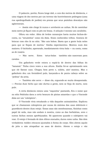 O palacete, porém, ficava longe dali, a uns dez metros de distância, e
uma viagem de dez metros por um terreno tão horrivelmente pedregoso (uma
rua apedregulhada de jardim) era proeza que seus pezinhos descalços não
agüentavam.
        — Assim não chego lá nunca e arrebento as unhas. Só de caminhar
meio metro já fiquei com os pés em brasa. A solução é mesmo um cavalinho.
        Olhou em redor. Além de lerdos caramujos havia muitos bichos-de-
conta, ou "tatuzinhos" como ela dizia. Eram conhecidos velhos. Gostava de
brincar com eles lá no sítio. "São uns bobos. Basta que a gente bula neles
para que se finjam de mortos." Emília experimentou. Montou num dos
maiores. O bichinho, apavorado, imediatamente virou bola — ou conta, como
as de rosário.
        — Não serve.         Estes   tatus-bolas   também não nasceram para
cavalos.
        Um gafanhoto verde estava a espiá-la de dentro das folhas do
"bananal." Tinha cinco vezes a sua altura. Emília foi-se aproximando sem
que ele fizesse caso. Chegou bem perto e, súbito, zás! montou. Mas o
gafanhoto deu um formidável pulo, lançando-a de ponta cabeça sobre as
"pedras" da areia.
        — Também não serve — disse ela, erguendo-se muito desapontada.
— Preciso dum bicho que não durma a gente, nem se finja de morto, nem
pule.
        A certa distância estava uma "vaquinha" pastando, Era o nome que
no sítio Pedrinho dava a certo besouro de pintas amarelas e que o Visconde
dizia ser um "coleóptero".
        O Visconde vivia estudando a vida daqueles animaizinhos. Explicou
que se chamavam coleopteros por causa do sistema das asas dobráveis e
guardáveis dentro dum estojo. Essas asas são membranosas, fininhas como
papel de seda, mas não andam à mostra, como as das borboletas, aves e
outros bichos menos aperfeiçoados. Só aparecem quando o coleóptero vai
voar. O estojo é formado de dois élitros cascudos, duros como unha. São dois
verdadeiros moldes côncavos ajustados à forma do corpo. Eles abrem aquilo
de jeito a não atrapalhar as asas de dentro. Abrem o estojo e vão
 