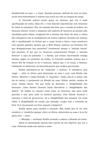 desdobrando as asas — e voam. Quando pousam, dobram de novo as asas,
muito bem dobradinhas e cobrem-nas outra vez com as tampas do estojo.
       O Visconde achava muita graça no sistema, que era o mais
aperfeiçoado de todos, dizia ele; e vivia fazendo experiências com besouros
de todos os tamanhos. Era um sistema tão bom, que o mundo já andava um
besoural imenso. Cento e cinqüenta mil espécies de besouros já haviam sido
estudadas pelos sábios, imaginem! Se o sistema não fosse tão bom, a ordem
dos coleopteros não se multiplicaria em tantas espécies. Quando um sistema
não é aperfeiçoado, os bichos que o usam levam a breca, como aconteceu
com aqueles grandes sáurios que o Walt Disney mostrou na Fantasia. Por
que desapareceram tais monstros? Justamente porque o "sistema sáurio"
não prestava. E por que os "besouros aumentaram? Porque o "sistema
besouro" é aqui da pontinha — e Emília, que estava conversando consigo
mesma, pegou na pontinha da orelha. O Visconde também achava que o
futuro Rei da Criação ia ser o besouro, depois que o rei atual, o Homem,
totalmente se destruísse na horrenda guerra que andava guerreando.
       Emília aproximou-se da "vaquinha" e montou. O coleóptero quis
reagir — abrir os élitros para desenrolar as asas e voar, mas Emília não
deixou. Manteve o estojo fechado. A "vaquinha", então, pôs-se a andar com
ela às costas, e justamente na direção da casa. Súbito, porém, mudou de
rumo. Emília danou. Viu que tinha de descobrir a "dirigibilidade dos
besouros" como Santos Dumont havia descoberto a "dirigibilidade dos
balões". Os balões no começo eram como os besouros; iam para onde
queriam e não para onde os homens queriam. Veio Santos Dumont e
inventou o meio de governá-los. Já a "dirigibilidade dos animais" era coisa
velha. A dirigibilidade do cavalo, por exemplo, surgiu com a invenção do
freio. E se ela pusesse um freio naquele coleóptero?
       Emília apeou para estudar a situação. Mas assim que se viu sem
cavaleiro, o "cavalinho pampa" abriu os élitros, desenrolou as asas e lá se foi
pelos ares — zunn...
       — Maçada! — exclamou Emília cocando a cabeça e olhando em torno.
       Havia se aproximado apenas dois metros do seu objetivo, que era a
casa. Faltavam ainda sete metros e meio.
 