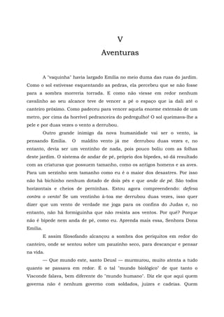 V
                                  Aventuras


          A "vaquinha" havia largado Emília no meio duma das ruas do jardim.
Como o sol estivesse esquentando as pedras, ela percebeu que se não fosse
para a sombra morreria torrada. E como não viesse em redor nenhum
cavalinho ao seu alcance teve de vencer a pé o espaço que ia dali até o
canteiro próximo. Como padeceu para vencer aquela enorme extensão de um
metro, por cima da horrível pedranceira do pedregulho! O sol queimava-lhe a
pele e por duas vezes o vento a derrubou.
          Outro grande inimigo da nova humanidade vai ser o vento, ia
pensando Emília.      O   maldito vento já me   derrubou duas vezes e, no
entanto, devia ser um ventinho de nada, pois pouco boliu com as folhas
deste jardim. O sistema de andar de pé, próprio dos bípedes, só dá resultado
com as criaturas que possuem tamanho, como os antigos homens e as aves.
Para um serzinho sem tamanho como eu é o maior dos desastres. Por isso
não há bichinho nenhum dotado de dois pés e que ande de pé. São todos
horizontais e cheios de perninhas. Estou agora compreendendo: defesa
contra o vento! Se um ventinho à-toa me derrubou duas vezes, isso quer
dizer que um vento de verdade me joga para os confins do Judas e, no
entanto, não há formiguinha que não resista aos ventos. Por quê? Porque
não é bípede nem anda de pé, como eu. Aprenda mais essa, Senhora Dona
Emília.
          E assim filosofando alcançou a sombra dos periquitos em redor do
canteiro, onde se sentou sobre um pauzinho seco, para descançar e pensar
na vida.
          — Que mundo este, santo Deusl — murmurou, muito atenta a tudo
quanto se passava em redor. É o tal "mundo biológico" de que tanto o
Visconde falava, bem diferente do "mundo humano". Diz ele que aqui quem
governa não é nenhum governo com soldados, juizes e cadeias. Quem
 