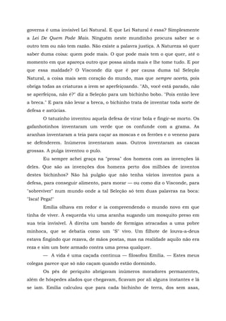 governa é uma invisível Lei Natural. E que Lei Natural é essa? Simplesmente
a Lei De Quem Pode Mais. Ninguém neste mundinho procura saber se o
outro tem ou não tem razão. Não existe a palavra justiça. A Natureza só quer
saber duma coisa: quem pode mais. O que pode mais tem o que quer, até o
momento em que apareça outro que possa ainda mais e lhe tome tudo. E por
que essa maldade? O Visconde diz que é por causa duma tal Seleção
Natural, a coisa mais sem coração do mundo, mas que sempre acerta, pois
obriga todas as criaturas a irem se aperfeiçoando. "Ah, você está parado, não
se aperfeiçoa, não é?" diz a Seleção para um bichinho bobo. "Pois então leve
a breca." E para não levar a breca, o bichinho trata de inventar toda sorte de
defesa e astúcias.
       O tatuzinho inventou aquela defesa de virar bola e fingir-se morto. Os
gafanhotinhos inventaram um verde que os confunde com a grama. As
aranhas inventaram a teia para caçar as moscas e os ferrões e o veneno para
se defenderem. Inúmeros inventaram asas. Outros inventaram as cascas
grossas. A pulga inventou o pulo.
       Eu sempre achei graça na "prosa" dos homens com as invenções lá
deles. Que são as invenções dos homens perto dos milhões de inventos
destes bichinhos? Não há pulgão que não tenha vários inventos para a
defesa, para conseguir alimento, para morar — ou como diz o Visconde, para
"sobreviver" num mundo onde a tal Seleção só tem duas palavras na boca:
"Isca! Pega!"
       Emília olhava em redor e ia compreendendo o mundo novo em que
tinha de viver. À esquerda viu uma aranha sugando um mosquito preso em
sua teia invisível. À direita um bando de formigas atracadas a uma pobre
minhoca, que se debatia como um "S" vivo. Um filhote de louva-a-deus
estava fingindo que rezava, de mãos postas, mas na realidade aquilo não era
reza e sim um bote armado contra uma presa qualquer.
       — A vida é uma caçada contínua — filosofou Emília. — Estes meus
colegas parece que só não caçam quando estão dormindo.
       Os pés de periquito abrigavam inúmeros moradores permanentes,
além de hóspedes alados que chegavam, ficavam por ali alguns instantes e lá
se iam. Emília calculou que para cada bichinho de terra, dos sem asas,
 