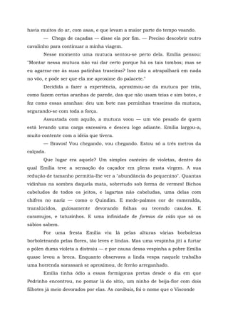 havia muitos do ar, com asas, e que levam a maior parte do tempo voando.
       — Chega de caçadas — disse ela por fim. — Preciso descobrir outro
cavalinho para continuar a minha viagem.
       Nesse momento uma mutuca sentou-se perto dela. Emília pensou:
"Montar nessa mutuca não vai dar certo porque há os tais tombos; mas se
eu agarrar-me às suas patinhas traseiras? Isso não a atrapalhará em nada
no vôo, e pode ser que ela me aproxime do palacete."
       Decidida a fazer a experiência, aproximou-se da mutuca por trás,
como fazem certas aranhas de parede, das que não usam teias e sim botes, e
fez como essas aranhas: deu um bote nas perninhas traseiras da mutuca,
segurando-se com toda a força.
       Assustada com aquilo, a mutuca voou — um vôo pesado de quem
está levando uma carga excessiva e desceu logo adiante. Emília largou-a,
muito contente com a idéia que tivera.
       — Bravos! Vou chegando, vou chegando. Estou só a três metros da
calçada.
       Que lugar era aquele? Um simples canteiro de violetas, dentro do
qual Emília teve a sensação do caçador em plena mata virgem. A sua
redução de tamanho permitia-lhe ver a "abundância do pequenino". Quantas
vidinhas na sombra daquela mata, sobretudo sob forma de vermes! Bichos
cabeludos de todos os jeitos, e lagartas não cabeludas, uma delas com
chifres no nariz — como o Quindim. E mede-palmos cor de esmeralda,
translúcidos,   gulosamente   devorando    folhas   ou   tecendo   casulos.   E
caramujos, e tatuzinhos. E uma infinidade de formas de vida que só os
sábios sabem.
       Por uma fresta Emília viu lá pelas alturas várias borboletas
borboleteando pelas flores, tão leves e lindas. Mas uma vespinha jiti a furtar
o pólen duma violeta a distraiu — e por causa dessa vespinha a pobre Emília
quase levou a breca. Enquanto observava a linda vespa naquele trabalho
uma horrenda sarassará se aproximou, de ferrão arreganhado.
       Emília tinha ódio a essas formigonas pretas desde o dia em que
Pedrinho encontrou, no pomar lá do sítio, um ninho de beija-flor com dois
filhotes já meio devorados por elas. As canibais, foi o nome que o Visconde
 