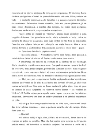 estavam ali os piores inimigos da nova gente pequenina. O Visconde havia
contado que grande número de passarinhos eram onívoros, isto é, comem de
tudo — e portanto comeriam a ela também e a quantos homens-bichinhos
encontrassem. Felizmente batera meio-dia, hora em que os pássaros, já de
papo cheio, descansam à sombra das árvores. As horas mais perigosas
deviam ser as da manhã, enquanto eles almoçavam.
       Pouco antes de chegar ao "violetal", Emília tinha assistido a uma
tragédia dolorosa. Um gafanhoto verde, ainda criançola e bobo, caíra na
asneira de afastar-se da grama, com cujo verdor ele tão bem se confundia.
Dera-lhe na cabeça brincar de pula-pula na areia branca. Mas a areia
branca tornava-o visibilíssimo. Uma corruíra avistou-o, veio e zás! — papo.
       — Que coisa horrível o papo das aves!
       — filosofou Emília. — Verdadeiros barris sem fundo. Elas passam a
vida inteira a botar bichinhos ali dentro e não os enchem nunca.
       A lembrança do almoço da corruíra fê-la lembrar-se do estômago.
Ainda não tinha comido coisa nenhuma. Que poderia comer naquele jardim?
Se fosse ave, nada mais simples, porque não faltavam insetos; mas era gente
e gente não come insetos — isto é, só come içá torrado e gafanhotos. Dona
Benta havia dito que São João no deserto se alimentava de gafanhotos e mel.
       — Mel, mel, mel — murmurou Emília lembrando-se das borboletas e
abelhas que vivem só de mel. E as flores dali deviam ter mel, já que eram
tantas as borboletas. Sim, mas as flores andam lá pelos altos, boas só para
os insetos de asas. Esperem! Há também flores baixas — as violetas do
"violetal". E Emília voltou para aquela mata virgem em procura das violetas
baixinhas. Encontrou três com os cachos pendidos e as pétalas encostadas
no chão.
       Foi ali que fez o seu primeiro lanche na vida nova, com o mel tirado
das três violetas pendidas — mas o perfume deu-lhe dor de cabeça. Muito
forte para ela.
       — E água?
       Mel causa sede; e água nos jardins, só de manhã, antes que o sol
evapore as gotas de orvalho. Mas não há jardim sem torneira de irrigação.
Emília tratou de descobrir a torneira daquele. Se tivesse a sorte de a
 