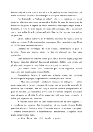 Diâmetro igual a três vezes a sua altura. Se pudesse trepar e caminhar por
sobre esse cano, ser-lhe-ia fácil transpor a escarpa e descer no cimento.
       Por felicidade, a "cabeça-da-cobra", isto é, o esguicho de metal
amarelo, afundava na grama do canteiro. Emília foi para lá, agarrou-se às
folhinhas de grama e depois de várias manobras conseguiu trepar sobre a
borracha. O resto foi fácil. Seguiu pelo cano até à escarpa, isto é, o ponto em
que o cano subia do pedregulho à calçada. Esse trecho íngreme ela o galgou
de gatinhas.
       Ótimo. Estava outra vez no horizontal, em cima da calçada. Com as
mãos na cintura, Emília contemplou a paisagem. Que calçada imensa, Deus
do céu! Parecia o deserto do Saara.
       Deixando-se escorregar do cano abaixo, encaminhou-se para a
torneira. Como era gostoso andar no liso do cimento! Até deu uma
corridinha.
       Bem debaixo da torneira, olhou para cima. Haveria algum pingo em
formação naquelas alturas? Impossível perceber. Súbito, sem aviso, um
pingão, plaft! pingou em cima dela e esborrachou-a no cimento.
       Que banho! Emília ficou atordoada por vários segundos. Nunca
supôs que um pingo dágua pesasse tanto.
       Erguendo-se, bebeu, à moda dos animais, numa das pocinhas
formadas pelos respingos, e aproveitou a ocasião para um banho.
       — Que coisa curiosa! — exclamou enquanto se esfregava. — Estou
nua e não sinto a menor vergonha. Será que isso de vergonha depende do
tamanho das criaturas? Deve ser, porque entre os homens a vergonha era só
para os adultos. As criancinhas novas não mostravam vergonha nenhuma
nem ninguém se ofendia de vê-las nuas. Aprendi mais essa: vergonha           è
coisa que depende do tamanho.
       A torneira ficava perto de uma enorme escadaria de cinco degraus —
a escadinha da varanda das trepadeiras. Lá no quarto degrau Emília
percebeu viventes. Firmou a vista. Eram dois insetos cor-de-rosa e um preto
— insetos desconhecidos e evidentemente descascados. Chegando mais
perto, compreendeu tudo.
       — Meu     Deus    do    céu!   Aquilo   é gente!...
 