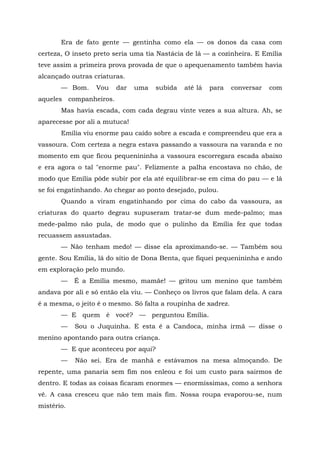 Era de fato gente — gentinha como ela — os donos da casa com
certeza, O inseto preto seria uma tia Nastácia de lá — a cozinheira. E Emília
teve assim a primeira prova provada de que o apequenamento também havia
alcançado outras criaturas.
       — Bom.     Vou   dar    uma   subida   até lá   para    conversar   com
aqueles companheiros.
       Mas havia escada, com cada degrau vinte vezes a sua altura. Ah, se
aparecesse por ali a mutuca!
       Emília viu enorme pau caído sobre a escada e compreendeu que era a
vassoura. Com certeza a negra estava passando a vassoura na varanda e no
momento em que ficou pequenininha a vassoura escorregara escada abaixo
e era agora o tal "enorme pau". Felizmente a palha encostava no chão, de
modo que Emília pôde subir por ela até equilibrar-se em cima do pau — e lá
se foi engatinhando. Ao chegar ao ponto desejado, pulou.
       Quando a viram engatinhando por cima do cabo da vassoura, as
criaturas do quarto degrau supuseram tratar-se dum mede-palmo; mas
mede-palmo não pula, de modo que o pulinho da Emília fez que todas
recuassem assustadas.
       — Não tenham medo! — disse ela aproximando-se. — Também sou
gente. Sou Emília, lá do sítio de Dona Benta, que fiquei pequenininha e ando
em exploração pelo mundo.
       —    É a Emília mesmo, mamãe! — gritou um menino que também
andava por ali e só então ela viu. — Conheço os livros que falam dela. A cara
é a mesma, o jeito é o mesmo. Só falta a roupinha de xadrez.
       — E quem é você? — perguntou Emília.
       —    Sou o Juquinha. E esta é a Candoca, minha irmã — disse o
menino apontando para outra criança.
       — E que aconteceu por aqui?
       —    Não sei. Era de manhã e estávamos na mesa almoçando. De
repente, uma panaria sem fim nos enleou e foi um custo para sairmos de
dentro. E todas as coisas ficaram enormes — enormíssimas, como a senhora
vê. A casa cresceu que não tem mais fim. Nossa roupa evaporou-se, num
mistério.
 