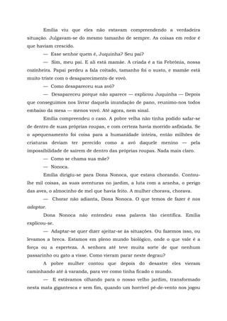 Emília viu que eles não estavam compreendendo a verdadeira
situação. Julgavam-se do mesmo tamanho de sempre. As coisas em redor é
que haviam crescido.
       — Esse senhor quem é, Juquinha? Seu pai?
       — Sim, meu pai. E ali está mamãe. A criada é a tia Febrônia, nossa
cozinheira. Papai perdeu a fala coitado, tamanho foi o susto, e mamãe está
muito triste com o desaparecimento de vovó.
       — Como desapareceu sua avó?
       — Desapareceu porque não aparece — explicou Juquinha — Depois
que conseguimos nos livrar daquela inundação de pano, reunimo-nos todos
embaixo da mesa — menos vovó. Até agora, nem sinal.
       Emília compreendeu o caso. A pobre velha não tinha podido safar-se
de dentro de suas próprias roupas, e com certeza havia morrido asfixiada. Se
o apequenamento foi coisa para a humanidade inteira, então milhões de
criaturas deviam ter perecido como a avó daquele menino — pela
impossibilidade de saírem de dentro das próprias roupas. Nada mais claro.
       — Como se chama sua mãe?
       — Nonoca.
       Emília dirigiu-se para Dona Nonoca, que estava chorando. Contou-
lhe mil coisas, as suas aventuras no jardim, a luta com a aranha, o perigo
das aves, o almocinho de mel que havia feito. A mulher chorava, chorava.
       — Chorar não adianta, Dona Nonoca. O que temos de fazer é nos
adaptar.
       Dona Nonoca não entendeu essa palavra tão científica. Emília
explicou-se.
       — Adaptar-se quer dizer ajeitar-se às situações. Ou fazemos isso, ou
levamos a breca. Estamos em pleno mundo biológico, onde o que vale é a
força ou a esperteza. A senhora até teve muita sorte de que nenhum
passarinho ou gato a visse. Como vieram parar neste degrau?
       A pobre mulher contou que depois do desastre eles vieram
caminhando até à varanda, para ver como tinha ficado o mundo.
       —   E estávamos olhando para o nosso velho jardim, transformado
nesta mata gigantesca e sem fim, quando um horrível pé-de-vento nos jogou
 