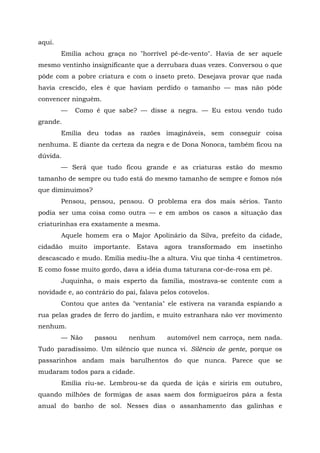 aqui.
        Emília achou graça no "horrível pé-de-vento". Havia de ser aquele
mesmo ventinho insignificante que a derrubara duas vezes. Conversou o que
pôde com a pobre criatura e com o inseto preto. Desejava provar que nada
havia crescido, eles é que haviam perdido o tamanho — mas não pôde
convencer ninguém.
        —   Como é que sabe? — disse a negra. — Eu estou vendo tudo
grande.
        Emília deu todas as razões imagináveis, sem conseguir coisa
nenhuma. E diante da certeza da negra e de Dona Nonoca, também ficou na
dúvida.
        — Será que tudo ficou grande e as criaturas estão do mesmo
tamanho de sempre ou tudo está do mesmo tamanho de sempre e fomos nós
que diminuímos?
        Pensou, pensou, pensou. O problema era dos mais sérios. Tanto
podia ser uma coisa como outra — e em ambos os casos a situação das
criaturinhas era exatamente a mesma.
        Aquele homem era o Major Apolinário da Silva, prefeito da cidade,
cidadão muito importante. Estava agora transformado em insetinho
descascado e mudo. Emília mediu-lhe a altura. Viu que tinha 4 centímetros.
E como fosse muito gordo, dava a idéia duma taturana cor-de-rosa em pé.
        Juquinha, o mais esperto da família, mostrava-se contente com a
novidade e, ao contrário do pai, falava pelos cotovelos.
        Contou que antes da "ventania" ele estivera na varanda espiando a
rua pelas grades de ferro do jardim, e muito estranhara não ver movimento
nenhum.
        — Não     passou     nenhum       automóvel nem carroça, nem nada.
Tudo paradíssimo. Um silêncio que nunca vi. Silêncio de gente, porque os
passarinhos andam mais barulhentos do que nunca. Parece que se
mudaram todos para a cidade.
        Emília riu-se. Lembrou-se da queda de içás e siriris em outubro,
quando milhões de formigas de asas saem dos formigueiros pára a festa
anual do banho de sol. Nesses dias o assanhamento das galinhas e
 