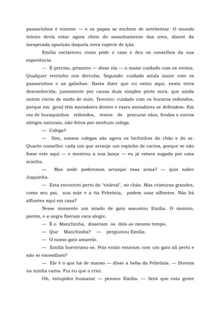 passarinhos é enorme — e os papos se enchem de arrebentar. O mundo
inteiro devia estar agora cheio do assanhamento das aves, diante da
inesperada aparição daquela nova espécie de içás.
       Emília esclareceu como pôde o caso e deu os conselhos da sua
experiência.
       — É preciso, primeiro — disse ela — o maior cuidado com os ventos.
Qualquer ventinho nos derruba. Segundo: cuidado ainda maior com os
passarinhos e as galinhas. Basta dizer que eu estou aqui, nesta terra
desconhecida, justamente por causa dum simples pinto sura, que ainda
ontem corria de medo de mim. Terceiro: cuidado com os buracos redondos,
porque em geral têm moradores dentro e esses moradores se defendem. Em
vez de buraquinhos    redondos,   temos     de   procurar vãos, fendas e outros
abrigos naturais, não feitos por nenhum colega.
       — Colega?
       —    Sim, nossos colegas são agora os bichinhos do chão e do ar.
Quarto conselho: cada um que arranje um espinho de cactos, porque se não
fosse este aqui — e mostrou a sua lança — eu já estava sugada por uma
aranha.
       —       Mas onde poderemos arranjar essa arma? — quis saber
Juquinha.
       — Esta encontrei perto do "violetal", no chão. Mas criaturas grandes,
como seu pai,     sua mãe e a tia Febrônia,      podem usar alfinetes. Não há
alfinetes aqui em casa?
       Nesse momento um miado de gato assustou Emília. O menino,
porém, e a negra fizeram cara alegre.
       — É o Manchinha, disseram os dois ao mesmo tempo.
       — Que      Manchinha?      —     perguntou Emília.
       — O nosso gato amarelo.
       — Emília horrorizou-se. Pois então estavam com um gato ali perto e
não se escondiam?
       — Ele é o que há de manso — disse a boba da Febrônia. — Dormia
na minha cama. Fui eu que o criei.
       Oh, estupidez humana! — pensou Emília. — Será que esta gente
 