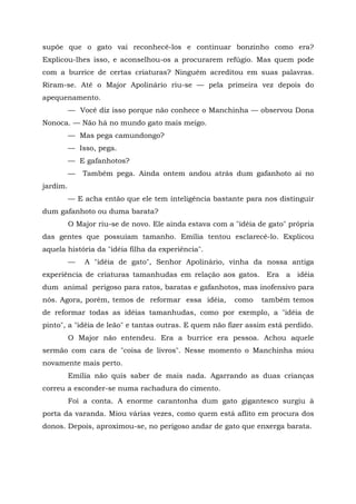 supõe que o gato vai reconhecê-los e continuar bonzinho como era?
Explicou-lhes isso, e aconselhou-os a procurarem refúgio. Mas quem pode
com a burrice de certas criaturas? Ninguém acreditou em suas palavras.
Riram-se. Até o Major Apolinário riu-se — pela primeira vez depois do
apequenamento.
          — Você diz isso porque não conhece o Manchinha — observou Dona
Nonoca. — Não há no mundo gato mais meigo.
          — Mas pega camundongo?
          — Isso, pega.
          — E gafanhotos?
          —   Também pega. Ainda ontem andou atrás dum gafanhoto aí no
jardim.
          — E acha então que ele tem inteligência bastante para nos distinguir
dum gafanhoto ou duma barata?
          O Major riu-se de novo. Ele ainda estava com a "idéia de gato" própria
das gentes que possuíam tamanho. Emília tentou esclarecê-lo. Explicou
aquela história da "idéia filha da experiência".
          —   A "idéia de gato", Senhor Apolinário, vinha da nossa antiga
experiência de criaturas tamanhudas em relação aos gatos. Era a idéia
dum animal perigoso para ratos, baratas e gafanhotos, mas inofensivo para
nós. Agora, porém, temos de reformar essa idéia,         como    também temos
de reformar todas as idéias tamanhudas, como por exemplo, a "idéia de
pinto", a "idéia de leão" e tantas outras. E quem não fizer assim está perdido.
          O Major não entendeu. Era a burrice era pessoa. Achou aquele
sermão com cara de "coisa de livros". Nesse momento o Manchinha miou
novamente mais perto.
          Emília não quis saber de mais nada. Agarrando as duas crianças
correu a esconder-se numa rachadura do cimento.
          Foi a conta. A enorme carantonha dum gato gigantesco surgiu à
porta da varanda. Miou várias vezes, como quem está aflito em procura dos
donos. Depois, aproximou-se, no perigoso andar de gato que enxerga barata.
 