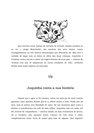 Que horrível cena! Apesar de durinha de coração, Emília arrepiou-se
ao   ver    o   meigo   Manchinha,   tão   saudoso    dos   seus   donos,     comer
sossegadamente os três insetos descascados que descobriu ali. Mas teve o
cuidado de tapar com as mãos os olhos das duas crianças. Juquinha e
Candoca nunca vieram a saber do trágico destino de seus pais — vítimas da
"lerdeza com que sé adaptavam às novas condições de vida", conforme
Emília mais tarde explicou ao Visconde.




                                           VII


                     Juquinha conta a sua história


         Depois que o gato se foi embora, talvez em procura de mais insetos
gostosos como aqueles, Emília pôs-se a refletir muito a sério. Podia sair da
toca, mas já estava sem liberdade de ação. De um momento para outro o
destino a transformara em mãe de dois órfãos. Juquinha não era nada; até
lhe serviria de companheiro — menino taludo, de dois centímetros de altura.
Já   a     Candoca   não   passava   duma   criança    de   três   anos   e   meio,
completamenta boba. Teria de andar pela mão de alguém. Que alguém?
 