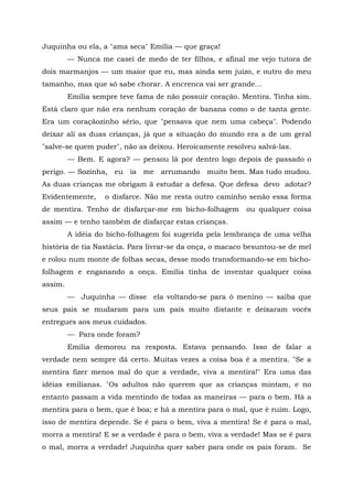 Juquinha ou ela, a "ama seca" Emília — que graça!
         — Nunca me casei de medo de ter filhos, e afinal me vejo tutora de
dois marmanjos — um maior que eu, mas ainda sem juízo, e outro do meu
tamanho, mas que só sabe chorar. A encrenca vai ser grande...
         Emília sempre teve fama de não possuir coração. Mentira. Tinha sim.
Está claro que não era nenhum coração de banana como o de tanta gente.
Era um coraçãozinho sério, que "pensava que nem uma cabeça". Podendo
deixar ali as duas crianças, já que a situação do mundo era a de um geral
"salve-se quem puder", não as deixou. Heroicamente resolveu salvá-las.
         — Bem. E agora? — pensou lá por dentro logo depois de passado o
perigo. — Sozinha, eu ia me arrumando muito bem. Mas tudo mudou.
As duas crianças me obrigam ã estudar a defesa. Que defesa devo adotar?
Evidentemente,     o disfarce. Não me resta outro caminho senão essa forma
de mentira. Tenho de disfarçar-me em bicho-folhagem       ou qualquer coisa
assim — e tenho também de disfarçar estas crianças.
         A idéia do bicho-folhagem foi sugerida pela lembrança de uma velha
história de tia Nastácia. Para livrar-se da onça, o macaco besuntou-se de mel
e rolou num monte de folhas secas, desse modo transformando-se em bicho-
folhagem e enganando a onça. Emília tinha de inventar qualquer coisa
assim.
         — Juquinha — disse ela voltando-se para ô menino — saiba que
seus pais se mudaram para um país muito distante e deixaram vocês
entregues aos meus cuidados.
         — Para onde foram?
         Emília demorou na resposta. Estava pensando. Isso de falar a
verdade nem sempre dá certo. Muitas vezes a coisa boa é a mentira. "Se a
mentira fizer menos mal do que a verdade, viva a mentira!" Era uma das
idéias emilianas. "Os adultos não querem que as crianças mintam, e no
entanto passam a vida mentindo de todas as maneiras — para o bem. Há a
mentira para o bem, que é boa; e há a mentira para o mal, que é ruim. Logo,
isso de mentira depende. Se é para o bem, viva a mentira! Se é para o mal,
morra a mentira! E se a verdade é para o bem, viva a verdade! Mas se é para
o mal, morra a verdade! Juquinha quer saber para onde os pais foram. Se
 