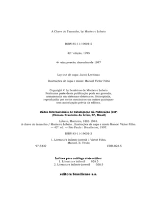 A Chave do Tamanho, by Monteiro Lobato



                                 ISBN 85-11-19001-5


                                   42." edição, 1995


                          4a reimpressão, dezembro de 1997



                           Lay-out de capa: Jacob Levitinas

                    Ilustrações de capa e miolo: Manoel Victor Filho


                     Copyright © by herdeiros de Monteiro Lobato
                  Nenhuma parte desta publicação pode ser gravada,
                  armazenada em sistemas eletrônicos, fotocopiada,
                reproduzida por meios mecânicos ou outros quaisquer
                         sem autorização prévia da editora.


              Dados Internacionais de Catalogação na Publicação (CIP)
                       (Câmara Brasileira do Livro, SP, Brasil)

                           Lobato, Monteiro, 1882-1948.
A chave do tamanho / Monteiro Lobato , llustrações de capa e miolo Manoel Victor Filho.
                     — 42º. ed. — São Paulo : Brasiliense, 1997.

                                 ISBN 85-11-19001-5

                      1. Literatura infanto-juvenil I. Victor Filho,
                                   Manoel. II. Título.
          97-5432                                                      CDD-028.5



                         Índices para catálogo sistemático:
                            1. Literatura infantil    028.5
                        2. Literatura infanto-juvenil    028.5


                             editora brasiliense s.a.
 