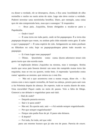 eu disser a verdade, ele se desespera, chora, e fica uma 'inutilidade de olho
vermelho e ranho no nariz atrás de mim. Logo não devo contar a verdade.
Poderei inventar uma mentirinha benéfica. Dizer, por exemplo, uma coisa
que ele não compreenda bem, mas que o sossegue." E respondeu:
       —      Seus pais, Juquinha, foram obrigados a mudar-se para a
Papolândia.
       — Onde é isso?
       — É uma terra em toda parte, onde só há papapospos. É a terra dos
papapupu-dospos que voam, ou andam pelo chão miando como gato. E sabe
o que é papapopo? — É uma espécie de colo. Antigamente as mães punham
os filhinhos no colo; hoje os papapupudospos põem todo mundo no
papapopo.
       — E é bom lugar esse papapopo?
       — Ótimo.      Quentinho     como      cama. Quem adormece nesse colo
gosta tanto que não acorda mais.
       A explicação deixou Juquinha na mesma, mas o sossegou. Sentia
muito que seus pais fossem dormir um sono tão comprido numa terra tão
esquisita; mas se era no quente, então bem. A expressão "quentinho como
cama" agradou ao menino, que estava nu e com frio.
       —    Não sei o que aconteceu com a nossa roupa, disse ele. — Eu
estava com o meu capote vermelho, de boné na cabeça, pronto para sair com
a tia Febrônia depois do almoço. De repente, tudo se sumiu diante de mim.
Uma escuridão! Fiquei caído no meio de panos. Veio a falta de fôlego.
Comecei a me debater e engatinhar para sair dali.
       — Dali de onde?
       — Daquela panaria escura.
       — Sair e ir para onde?
       — Não sei. Eu queria sair, sair — e fui saindo sempre engatinhando.
       — Por que sempre engatinhando?
       — Porque não podia ficar de pé. O pano não deixava.
       — E depois?
       — Fui indo, fui indo, até que rolei
       para um enorme buraco que já não era de pano. Parecia de couro.
 