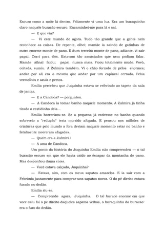 Escuro como a noite lá dentro. Felizmente vi uma luz. Era um buraquinho
claro naquele buracão escuro. Encaminhei-me para lá e saí.
       — E que viu?
       —     Vi este mundo de agora. Tudo tão grande que a gente nem
reconhece as coisas. De repente, olhei; mamãe ia saindo de gatinhas de
outro enorme monte de pano. E dum terceiro monte de pano, adiante, vi sair
papai. Corri para eles. Estavam tão assustados que nem podiam falar.
Mamãe afinal falou;       papai nunca mais. Ficou totalmente mudo. Vovó,
coitada, sumiu. A Zulmira também. Vi o chão forrado de pêlos       enormes;
andar por ali era o mesmo que andar por um capinzal cerrado. Pêlos
vermelhos e azuis e pretos.
       Emília percebeu que Juquinha estava se referindo ao tapete da sala
de jantar.
       — E a Candoca? — perguntou.
       — A Candoca ia tomar banho naquele momento. A Zulmira já tinha
tirado o vestidinho dela...
       Emília horrorizou-se. Se a pequena já estivesse no banho quando
sobreveio a "redução" teria morrido afogada. E pensou nos milhões de
criaturas que pelo mundo a fora deviam naquele momento estar no banho e
fatalmente morreram afogadas.
       — Quem era a Zulmira?
       — A ama de Candoca.
       Um ponto da história do Juquinha Emília não compreendeu — o tal
buracão escuro em que ele havia caído ao éscapar da montanha de pano.
Mas desconfiou duma coisa.
       — Você estava calçado, Juquinha?
       —     Estava, sim, com os meus sapatos amarelos. E ia sair com a
Febrônia justamente para comprar uns sapatos novos. O do pé direito estava
furado no dedão.
       Emília riu-se.
       — Compreendo agora, Juquinha.          O tal buraco enorme em que
você caiu foi o pé direito daqueles sapatos velhos, o buraquinho do buracão"
era o furo do dedão.
 