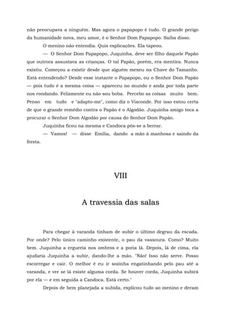 não preocupava a ninguém. Mas agora o papapopo é tudo. O grande perigo
da humanidade nova, meu amor, é o Senhor Dom Papapopo. Saiba disso.
          O menino não entendia. Quis explicações. Ela tapeou.
          — O Senhor Dom Papapopo, Juquinha, deve ser filho daquele Papão
que outrora assustava as crianças. O tal Papão, porém, era mentira. Nunca
existiu. Começou a existir desde que alguém mexeu na Chave do Tamanho.
Está entendendo? Desde esse instante o Papapopo, ou o Senhor Dom Papão
— pois tudo é a mesma coisa — apareceu no mundo e anda por toda parte
nos rondando. Felizmente eu não sou boba. Percebo as coisas muito bem.
Penso     em   tudo   e "adapto-me", como diz o Visconde. Por isso estou certa
de que o grande remédio contra o Papão é o Algodão. Juquinha amigo toca a
procurar o Senhor Dom Algodão por causa do Senhor Dom Papão.
          Juquinha ficou na mesma e Candoca pôs-se a berrar.
          — Vamos!    — disse Emília, dando a mão à manhosa e saindo da
fresta.




                                        VIII


                          A travessia das salas


          Para chegar à varanda tinham de subir o último degrau da escada.
Por onde? Pelo único caminho existente, o pau da vassoura. Como? Muito
bem. Juquinha a ergueria nos ombros e a poria lá. Depois, lá de cima, ela
ajudaria Juquinha a subir, dando-lhe a mão. "Não! Isso não serve. Posso
escorregar e cair. O melhor é eu ir sozinha engatinhando pelo pau até a
varanda, e ver se lá existe alguma corda. Se houver corda, Juquinha subirá
por ela — e em seguida a Candoca. Está certo."
          Depois de bem planejada a subida, explicou tudo ao menino e deram
 