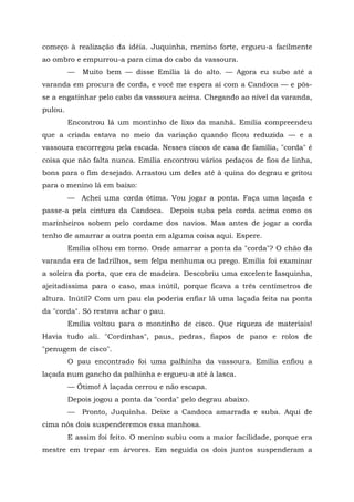 começo à realização da idéia. Juquinha, menino forte, ergueu-a facilmente
ao ombro e empurrou-a para cima do cabo da vassoura.
         —   Muito bem — disse Emília lá do alto. — Agora eu subo até a
varanda em procura de corda, e você me espera aí com a Candoca — e pôs-
se a engatinhar pelo cabo da vassoura acima. Chegando ao nível da varanda,
pulou.
         Encontrou lá um montinho de lixo da manhã. Emília compreendeu
que a criada estava no meio da variação quando ficou reduzida — e a
vassoura escorregou pela escada. Nesses ciscos de casa de família, "corda" é
coisa que não falta nunca. Emília encontrou vários pedaços de fios de linha,
bons para o fim desejado. Arrastou um deles até à quina do degrau e gritou
para o menino lá em baixo:
         — Achei uma corda ótima. Vou jogar a ponta. Faça uma laçada e
passe-a pela cintura da Candoca. Depois suba pela corda acima como os
marinheiros sobem pelo cordame dos navios. Mas antes de jogar a corda
tenho de amarrar a outra ponta em alguma coisa aqui. Espere.
         Emília olhou em torno. Onde amarrar a ponta da "corda"? O chão da
varanda era de ladrilhos, sem felpa nenhuma ou prego. Emília foi examinar
a soleira da porta, que era de madeira. Descobriu uma excelente lasquinha,
ajeitadíssima para o caso, mas inútil, porque ficava a três centímetros de
altura. Inútil? Com um pau ela poderia enfiar lá uma laçada feita na ponta
da "corda". Só restava achar o pau.
         Emília voltou para o montinho de cisco. Que riqueza de materiais!
Havia tudo ali. "Cordinhas", paus, pedras, fiapos de pano e rolos de
"penugem de cisco".
         O pau encontrado foi uma palhinha da vassoura. Emília enfiou a
laçada num gancho da palhinha e ergueu-a até à lasca.
         — Ótimo! A laçada cerrou e não escapa.
         Depois jogou a ponta da "corda" pelo degrau abaixo.
         —   Pronto, Juquinha. Deixe a Candoca amarrada e suba. Aqui de
cima nós dois suspenderemos essa manhosa.
         E assim foi feito. O menino subiu com a maior facilidade, porque era
mestre em trepar em árvores. Em seguida os dois juntos suspenderam a
 