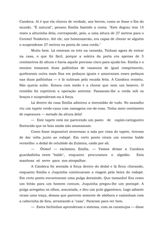 Candoca. Aí é que ela chorou de verdade, aos berros, como se fosse o fim do
mundo. "É natural", pensou Emília fazendo a conta. "Este degrau tem 15
vezes a alturinha dela; corresponde, pois, a uma altura de 27 metros para o
Coronel Teodorico. Até ele, um homenzarrão, era capaz de chorar se alguém
o suspendesse 27 metros na ponta de uma corda."
       Muito bem. Lá estavam os três na varanda, Tinham agora de entrar
na casa, o que foi fácil, porque a soleira da porta era apenas de 5
centímetros de altura e havia aquele precioso cisco para ajudá-los. Emília e o
menino tomaram duas palhinhas de vassoura de igual comprimento,
quebraram outra mais fina em pedaços iguais e amarraram esses pedaços
nas duas palhinhas — e lá subiram pela escada feita. A Candoca resistiu.
Não queria subir. Estava com medo e a chorar que nem um bezerro. O
remédio foi repetirem a operação anterior. Passaram-lhe a corda sob os
braços e suspenderam-na à força.
       Lá dentro da casa Emília admirou a imensidão de tudo. No assoalho
viu um tapete verde-cana com ramagens cor-de-rosa. Tinha meio centímetro
de espessura — metade da altura dela!
       — Este tapete está me parecendo um pasto        de       capim-catingueiro
florescido que os bois ainda não amassaram.
       Como fosse impossível atravessar a sala por cima do tapete, tiveram
de dar volta junto ao rodapé. Em certo ponto viram um enorme balde
vermelho: o dedal de celulóide da Zulmira, caído por ali.
       —     Ótimo! — exclamou Emília. — Vamos deixar a Candoca
guardadinha neste "balde",     enquanto    procuramos       o    algodão.   Esta
manhosa só serve para nos atrapalhar.
       A Candoca foi sentada à força dentro do dedal e lá ficou chorando,
enquanto Emília e Juquinha continuavam a viagem pela beira do rodapé.
Em certo ponto encontraram uma pulga dormindo. Que tamanho! Era como
um leitão para um homem comum. Juquinha pregou-lhe um pontapé. A
pulga arregalou os olhos, assustada, e deu um pulo gigantesco. Logo adiante
viram uma traça, dessas que parecem semente de abóbora e caminham com
a cabecinha de fora, arrastando a "casa". Pararam para ver bem.
       — Estes bichinhos aprenderam o sistema, com os caramujos — disse
 