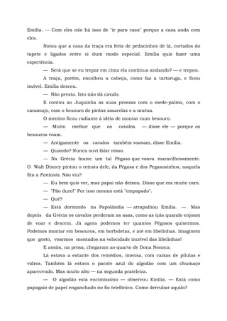 Emília. — Com eles não há isso de "ir para casa" porque a casa anda com
eles.
        Notou que a casa da traça era feita de pedacinhos de lã, cortados do
tapete e ligados entre si dum modo especial. Emília quis fazer uma
experiência.
        — Será que se eu trepar em cima ela continua andando? — e trepou.
        A traça, porém, encolheu a cabeça, como faz a tartaruga, e ficou
imóvel. Emília desceu.
        — Não presta. Isto não dá cavalo.
        E contou ao Juquinha as suas proezas com o mede-palmo, com o
caramujo, com o besouro de pintas amarelas e a mutua.
        O menino ficou radiante à idéia de montar num besouro.
        — Muito     melhor que     os   cavalos   — disse ele — porque os
besouros voam.
        — Antigamente os cavalos também voavam, disse Emília.
        — Quando? Nunca ouvi falar nisso.
        — Na Grécia houve um tal Pégaso que voava maravilhosamente.
O Walt Disney pintou o retrato dele, da Pégasa e dos Pegasosinhos, naquela
fita a Fantasia. Não viu?
        — Eu bem quis ver, mas papai não deixou. Disse que era muito caro.
        — "Pão duro!" Por isso mesmo está "empapado".
        — Quê?
        — Está dormindo     na Papolândia — atrapalhou Emília.       —   Mas
depois da Grécia os cavalos perderam as asas, como as içás quando enjoam
de voar e descem. Já agora podemos ter quantos Pégasos quisermos.
Podemos montar em besouros, em borboletas, e até em libelinhas. Imaginem
que gosto, voarmos montados na velocidade incrível das libelinhas!
        E assim, na prosa, chegaram ao quarto de Dona Nonoca.
        Lá estava a estante dos remédios, imensa, com caixas de pílulas e
vidros. Também lá estava o pacote azul do algodão com um chumaço
aparecendo. Mas muito alto — na segunda prateleira.
        —   O algodão está encimíssimo — observou Emília. — Está como
papagaio de papel enganchado no fio telefônico. Como derrubar aquilo?
 