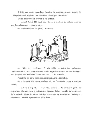 O jeito era esse: derrubar. Pacotes de algodão pesam pouco. Se
conseguissem alcançá-lo com uma vara... Mas que é da vara?
         Emília espiou entre a estante e a parede.
         —   Achei! Achei! Há aqui um vão escuro, cheio de velhas teias de
aranha pelas quais podemos subir.
         — E a aranha? — perguntou o menino.




         —    Não vejo nenhuma. É teia velha, e estes fios agüentam
perfeitamente o meu peso — disse Emília experimentando. — Não há como
não ter peso nem tamanho. Tudo vira fácil — e foi subindo.
         Juquinha de nariz para o ar, acompanhava a manobra.
         —   A estante tem forro — disse ele. — Quero ver como a senhora
passa.
         — O forro é de pinho — respondeu Emília. — As tábuas de pinho às
vezes têm nós que caem e deixam um buraco. Estou rezando para que este
forro seja de tábua de pinho com buraco de nó. Se não houver passagem,
paciência. Descerei e procurarei outro meio.
 