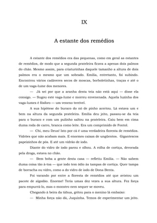 IX


                      A estante dos remédios


       A estante dos remédios era das pequenas, como em geral as estantes
de remédios, de modo que a segunda prateleira ficava a apenas dois palmos
do chão. Mesmo assim, para criaturinhas daquele tamanho a altura de dois
palmos era o mesmo que um sobrado. Emília, entretanto, foi subindo.
Encontrou vários cadáveres secos de moscas, borboletinhas, traças e até o
de um vaga-lume dos menores.
       —   Já sei por que a aranha desta teia não está aqui — disse ela
consigo. — Sugou este vaga-lume e morreu envenenada. Aquela luzinha dos
vaga-lumes é fósforo — um veneno terrível.
       A sua hipótese do buraco do nó de pinho acertou. Lá estava um e
bem na altura da segunda prateleira. Emília deu jeito, passou-se da teia
para o buraco e com um pulinho saltou na prateleira. Caiu bem em cima
duma roda de carro, branca como leite. Era um comprimido de Fontol.
       — Chi, meu Deus! Isto por cá é uma verdadeira floresta de remédios.
Vidrões que não acabam mais. E enormes caixas de ungüentos. Gigantescos
papeizinhos de pós. E até um vidrão de iodo.
       Diante do vidro de iodo parou e olhou. A rolha de cortiça, devorada
pela droga, estava no chão.
       —   Bem boba a gente desta casa — refletiu Emília. — Não sabem
duma coisa tão à-toa — que iodo tem ódio às tampas de cortiça. Quer tampa
de borracha ou vidro, como a do vidro de iodo de Dona Benta.
       Foi varando por entre a floresta de remédios até que avistou um
pacote de algodão. Enorme! Teria umas dez vezes a sua altura. Fez força
para empurrá-lo, mas o monstro nem sequer se moveu.
       Chegando à beira da tábua, gritou para o menino lá embaixo:
       — Minha força não dá, Juquinha. Temos de experimentar um jeito.
 