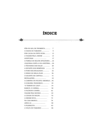 ÍNDICE


PÔR-DO-SOL DE TROMBETA............         7
A CHAVE DO TAMANHO ................        9
POR CAUSA DO PINTO SURA............       13
A VIAGEM PELO JARDIM ...............      15
AVENTURAS ...........................      17
A FAMÍLIA DO MAJOR APOLINARIO..... 22
JUQUINHA CONTA A SUA HISTÓRIA ....26
A TRAVESSIA DAS SALAS ...............     28
A ESTANTE DOS REMÉDIOS ............ 31
O FORD ESCANGALHADO..............         32
O NINHO DO BEIJA-FLOR ...............     36
O GIGANTE DE CARTOLA...............       41
REVELAÇÕES..........................      43
A CAMINHO DO PICAPAU AMARELO ...46
O CORONEL TEODORICO...............        49
"O TERROR DO LAGO".................       54
RABICÓ, O CANIBAL....................     58
O FILÓSOFO CHINÊS....................     62
VIAGEM PELO MUNDO .................       64
A CIDADE DO BALDE...................      70
A ORDEM NOVA........................      74
NA CASA BRANCA......................      78
AINDA LÁ ..............................   80
O PLEBISCITO..........................    83
A VOLTA DO TAMANHO ................       86
 