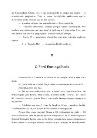 na humanidade futura, isto é, na humanidade de daqui por diante — a
humanidade pequenina. Com a nossa inteligência, poderemos operar
maravilhas ainda maiores que as dos insetos.
         — Mas eles sabem e nós não sabemos — disse Juquinha.
         —    Também saberemos. Sabem porque foram aprendendo. Nós
também aprenderemos, por que não? A professora é uma velha feroz, que
não perdoa aos lerdos e preguiçosos. Chama-se Dona Seleção.
         —    Quem é? — perguntou Juquinha, que não entendia nada de
ciência.
         — É a Papuda-Mor — respondeu Emília rindo-se.




                                         X


                         O Ford Escangalhado


         Encontraram a Candoca no chorinho de sempre. Emília teve uma
idéia.
         — Quem sabe se é fome? Ela já havia almoçado quando diminuiu?
         Juquinha disse que não.
         — Foi no começo do almoço que a "coisa" veio. Lembro-me bem. Eu
tinha fisgado uma batata. Abri a boca. A batata ainda    estava   no   meio
do   caminho quando, pronto! Não vi mais nada. Só aquela escuridão dentro
da panaria.
         — Pois há de ser isso. O choro da Candoca é fome — resolveu Emília.
— No chão da sala de jantar deve haver comida. Vamos para lá.
         Foram. Que mesa imensa! Ficava a 80 centímetros do chão — 80
vezes a alturinha dela. O mesmo que um arranha-céu de 30 andares para o
Coronel Teodorico. Lá em cima devia haver comida para todos os habitantes
duma cidade — mas que adianta comida em um "telhado de arranha-céu?"
 