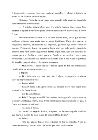 O importante era o que houvesse caído no assoalho — algum grãozinho de
arroz, ou de farinha, ou isca de pão.
          Olharam. Perto da mesa viram uma grande bola amarela. Juquinha
imediatamente a reconheceu.
          —   A minha batata! Juro que é a minha batata. Mas como ficou
enorme! Naquele momento o garfo caiu da minha mão e ela escapou e rolou.
É isso.
          Encaminharam-se para lá. Era uma batata frita, coisa que outrora
qualquer criança mastigaria com a maior facilidade. Para eles, porém, a
casquinha exterior, endurecida na frigideira, pareceu rija como casca de
laranja. Felizmente havia os quatro furos abertos pelo garfo. Juquinha
enfiou a mão num deles e agarrou lá dentro o que pôde. Deu um punhado de
massa para a Emília e outro para a Candoca. A menina comeu com
voracidade. Coitadinha! Sua manha era de fato fome e frio. Com a quentura
do algodão e aquele almoço de batata, sossegou.
          — Muito bem — disse Emília — temos agora de dar um passeio pela
cidade a fim de ver o que aconteceu.
          E depois?
          — Depois iremos procurar casa, isto é, algum buraquinho ou vão de
tijolo onde possamos morar.
          — Toda a vida?
          — Então? Nossa vida agora é esta. Eu sempre morei num lugar lindo
lá no sítio de Dona Benta.
          — Sei. Li as histórias.
          — Pois é. Sempre morei lá. Mas estava numa grande viagem quando
a "coisa" aconteceu; e virei, mexi e vim parar nesta cidade que não sei qual é.
Como se chama esta cidade?
          — Isto aqui é Itaoca.
          — Itaoca? — repetiu Emília, surpresa. — Então é aquela vilazinha
que ficava a menos de meia légua do sítio de Dona Benta?
          — Pois é.
          — Ora que graça! Pensei que estivesse no fim do mundo. A vila de
Itaoca eu conheço muito bem. Já andei por aqui muitas vezes.
 