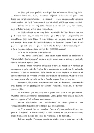 — Meu pai era o prefeito municipal desta cidade — disse Juquinha.
— Tomava conta das ruas, mandava capinar o mato das calçadas. Ele
tinha um cavalo muito bonito — o Pangaré — e só o ano passado comprou
automóvel — um Ford. Quando será que papai volta? É longe a papolândia?
       Emília teve dó do Juquinha. Nunca mais iria ver o pai, nem a mãe,
nem a Zulmira, nem a Febrônia, nem o Ford.
       — Tudo é longe agora, Juquinha. Até o sítio de Dona Benta, que era
pertíssimo virou lonjura sem fim. Meia légua! Meia légua antigamente era
meia légua. Hoje meia légua é um abismo de lonjura. Meia légua tem 3
mil metros. Para caminhar essa distância os homens davam 5 ou 6 mil
passos. Hoje, sabe quantos passos eu tenho de dar para fazer meia légua? —
e fez a conta de cabeça. Nada menos de 1.200.000 passos!
       — E se for montada num besouro?
       —   Ah, então ficará perto. Mas antes disso temos de descobrir a
"dirigibilidade dos besouros", senão a gente monta num e vai parar onde ele
quer e não onde a gente quer.
       E assim, nessa conversa, chegaram à porta da varanda. A menina, já
sossegada, ia pela mão da Emília. Lá encontraram a escadinha de palha da
vassoura e por ela desceram. Para descer os cinco degraus da escada de
cimento tiveram de recorrer a vários fios de linha emendados. Quando se viu
de novo pendurada naquela corda, a Candoca pôs a boca no mundo.
       Desceram. Na calçada dirigiram-se ao cano de borracha, por cima do
qual foram ter ao pedregulho do jardim. Juquinha estranhou o "horror"
daquele chão.
       — É incrível que houvesse tanta pedra aqui e eu nunca percebesse.
Quantas vezes não brinquei neste jardim! Corria pelas ruas todas e nunca vi
pedras, e agora só há pedras e mais pedras.
       Emília   lembrou-se      dos   sofrimentos   de   seus   pezinhos   nas
"irregularidades daquele solo" e propôs que se calçassem.
       — Com sapatinhos de algodão. Quer ver? e sentando-se tomou um
pouco de algodão do seu chumaço e nele enrolou os pés, encastoando-se
muito bem. Fez o mesmo nos pés da Candoca e do Juquinha.
       Foi um regalo. Puderam caminhar muito bem e sem que a todo
 