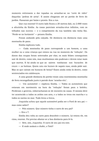 momento estivessem a dar topadas ou arranhar-se no "corte de vidro"
daquelas "pedras de areia". E assim chegaram até ao portão de ferro do
jardim. Passaram por baixo e pronto. Era a rua.
       Que rua enorme! O outro lado ficava a 20 metros dali, ou 2.000 vezes
a alturinha da Emília. As casas pareciam arranha-céus infinitos, com os
telhados nas nuvens — e o comprimento da rua também não tinha fim.
"Perde-se no horizonte" — pensou Emília.
       Foram andando pela calçada. De distância em distância viam uma
montanha de pano.
       Emília explicava tudo.
       —    Cada montanha de pano corresponde a um homem, a uma
mulher ou a uma criança que estava na rua no momento da "redução". Os
donos das roupas foram soterrados por elas; os mais felizes conseguiram
sair de dentro, como nós, mas muitíssimos não puderam e devem estar mais
que mortos. E há ainda os que ao saírem tombaram nos buracões de
couro — as botinas. Quem caiu em buraco de sapato raso, ainda pôde sair.
Mas os que caíram em buracos de botas? Esses ainda estão lá dentro, como
sentenciados em calabouços.
       A uma grande distância do portão viram uma enormíssima montanha
de ferro escangalhado junto à parede dum "aranha-céu".
       —   Um automóvel — explicou Emília. — Todos os automóveis que
estavam em movimento na hora da "redução" foram para o beleléu.
Perderam o governo, esborracharam-se de encontro às casas. O mesmo deve
ter acontecido a todos os aviões nos ares, e a todos os trens em marcha e a
todos os navios no mar. Tudo levou a breca.
       Juquinha achou que aquele automóvel podia ser o Ford de seu pai —
mas como saber?
       — Pelo número. Que número tinha o carro de seu pai?
       — Era o 7.
       Emília deu volta ao carro para descobrir o número. Lá estava ele, em
cima, enorme. Foi preciso afastar-se a boa distância para lê-lo.
       — Sete, sim, Juquinha. O carro de seu pai era este.
       — E onde andará o chofer, o Totó?
 